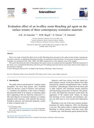 Evaluation effect of an in-ofﬁce zoom bleaching gel agent on the
surface texture of three contemporary restorative materials
A.H. Al-Ameedee a,
*, H.M. Ragab b
, E. Osman b
, Z. Salameh c
a
Faculty of Dentistry, Babylon University, Hilla, Iraq
b
Faculty of Dentistry, Beirut University, Beirut, Lebanon
c
School of Dentistry, Lebnanase University, Beirut, Lebanon
Received 10 April 2015; revised 26 May 2015; accepted 31 May 2015
Available online 6 July 2015
Abstract
This in vivo study evaluated the effects of an in-ofﬁce Bleaching Zoom gel agent on the surface texture of three contemporary
restorative materials; an appropriate bleaching procedure was performed on the specimens of each group. Scanning electron mi-
crographs were produced at 60x, 200x, 1500x, and 2000x magniﬁcations of the respective areas of the samples.
The results showed that the effect of bleaching on the surface texture was material and time-dependent. Within the limitations of
this study, it was concluded that bleaching with Zoom gel (25% hydrogen peroxide) did not cause major surface texture changes on
the restorative materials.
© 2015, Hosting by Elsevier B.V. on behalf of the Faculty of Dentistry, Tanta University.
Keywords: Bleaching; Surface texture; Beautiﬁl II; IPS empress direct; Ceram.x.mono; Replica impression
1. Introduction
The public interest and demand for “aesthetic dental
procedures” has never been greater, and a beautiful
smile has become a kind of business card nowadays
[1]. Aesthetics, by deﬁnition, is the science of beauty;
that particular detail of an animate or inanimate object
that is appealing to the eye which has witnessed it [2].
The main objective of restorative dentistry is to replace
damaged tooth structures with materials that possess
biological, physical, and functional properties similar
to those of natural teeth [3].
Attractive teeth have always been the typical pa-
tient's primary concern. In the past, dentists were often
dismayed by a patient's disappointment with a “perfect
restoration,” painstakingly crafted from the ﬁnest gold
or other material with minimized enamel reduction
and long-lasting preservation of function. The patient,
of course, had hoped the restoration would mimic the
appearance of the original teeth. Todays, by taking
full advantage of new materials and techniques, den-
tists can often meet or even exceed such expectations
[2,4].
Bleaching is now one of the most common aesthetic
treatments for adults (Anderson, 1991); but bleaching
is not new. The earliest efforts to lighten teeth through
bleaching in clinical practice took place more than
2 centuries ago, with bleaching agents painted directly
* Corresponding author.
E-mail address: ameeralameedee@gmail.com (A.H. Al-Ameedee).
Peer review under the responsibility of the Faculty of Dentistry,
Tanta University.
http://dx.doi.org/10.1016/j.tdj.2015.05.005
1687-8574/© 2015, Hosting by Elsevier B.V. on behalf of the Faculty of Dentistry, Tanta University.
HOSTED BY Available online at www.sciencedirect.com
ScienceDirect
Tanta Dental Journal 12 (2015) 168e177
www.elsevier.com/locate/tdj
 