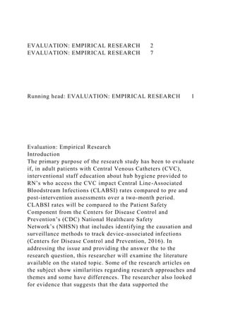 EVALUATION: EMPIRICAL RESEARCH 2
EVALUATION: EMPIRICAL RESEARCH 7
Running head: EVALUATION: EMPIRICAL RESEARCH 1
Evaluation: Empirical Research
Introduction
The primary purpose of the research study has been to evaluate
if, in adult patients with Central Venous Catheters (CVC),
interventional staff education about hub hygiene provided to
RN’s who access the CVC impact Central Line-Associated
Bloodstream Infections (CLABSI) rates compared to pre and
post-intervention assessments over a two-month period.
CLABSI rates will be compared to the Patient Safety
Component from the Centers for Disease Control and
Prevention’s (CDC) National Healthcare Safety
Network’s (NHSN) that includes identifying the causation and
surveillance methods to track device-associated infections
(Centers for Disease Control and Prevention, 2016). In
addressing the issue and providing the answer the to the
research question, this researcher will examine the literature
available on the stated topic. Some of the research articles on
the subject show similarities regarding research approaches and
themes and some have differences. The researcher also looked
for evidence that suggests that the data supported the
 