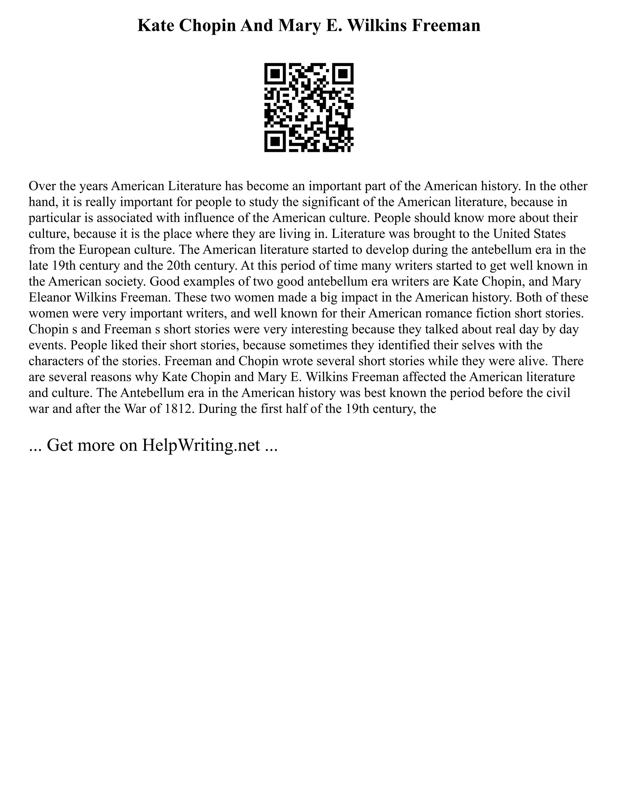 Kate Chopin And Mary E. Wilkins Freeman
Over the years American Literature has become an important part of the American history. In the other
hand, it is really important for people to study the significant of the American literature, because in
particular is associated with influence of the American culture. People should know more about their
culture, because it is the place where they are living in. Literature was brought to the United States
from the European culture. The American literature started to develop during the antebellum era in the
late 19th century and the 20th century. At this period of time many writers started to get well known in
the American society. Good examples of two good antebellum era writers are Kate Chopin, and Mary
Eleanor Wilkins Freeman. These two women made a big impact in the American history. Both of these
women were very important writers, and well known for their American romance fiction short stories.
Chopin s and Freeman s short stories were very interesting because they talked about real day by day
events. People liked their short stories, because sometimes they identified their selves with the
characters of the stories. Freeman and Chopin wrote several short stories while they were alive. There
are several reasons why Kate Chopin and Mary E. Wilkins Freeman affected the American literature
and culture. The Antebellum era in the American history was best known the period before the civil
war and after the War of 1812. During the first half of the 19th century, the
... Get more on HelpWriting.net ...
 