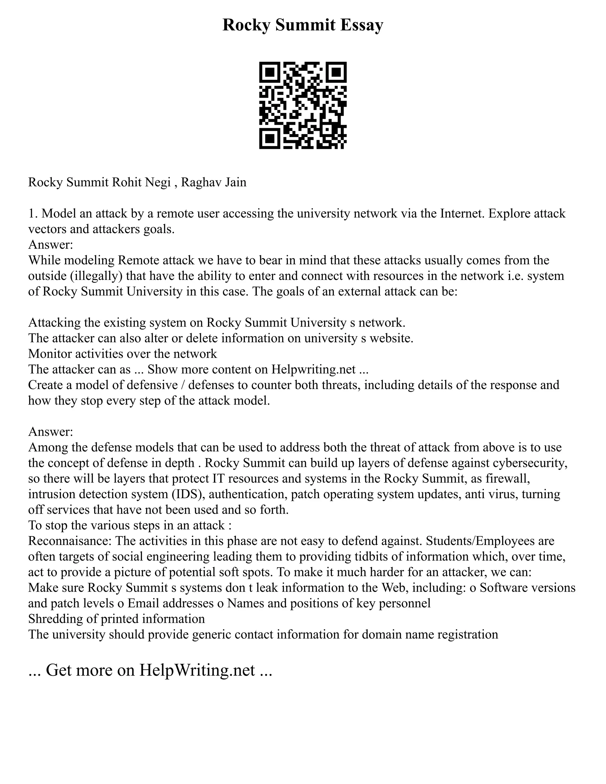 Rocky Summit Essay
Rocky Summit Rohit Negi , Raghav Jain
1. Model an attack by a remote user accessing the university network via the Internet. Explore attack
vectors and attackers goals.
Answer:
While modeling Remote attack we have to bear in mind that these attacks usually comes from the
outside (illegally) that have the ability to enter and connect with resources in the network i.e. system
of Rocky Summit University in this case. The goals of an external attack can be:
Attacking the existing system on Rocky Summit University s network.
The attacker can also alter or delete information on university s website.
Monitor activities over the network
The attacker can as ... Show more content on Helpwriting.net ...
Create a model of defensive / defenses to counter both threats, including details of the response and
how they stop every step of the attack model.
Answer:
Among the defense models that can be used to address both the threat of attack from above is to use
the concept of defense in depth . Rocky Summit can build up layers of defense against cybersecurity,
so there will be layers that protect IT resources and systems in the Rocky Summit, as firewall,
intrusion detection system (IDS), authentication, patch operating system updates, anti virus, turning
off services that have not been used and so forth.
To stop the various steps in an attack :
Reconnaisance: The activities in this phase are not easy to defend against. Students/Employees are
often targets of social engineering leading them to providing tidbits of information which, over time,
act to provide a picture of potential soft spots. To make it much harder for an attacker, we can:
Make sure Rocky Summit s systems don t leak information to the Web, including: o Software versions
and patch levels o Email addresses o Names and positions of key personnel
Shredding of printed information
The university should provide generic contact information for domain name registration
... Get more on HelpWriting.net ...
 