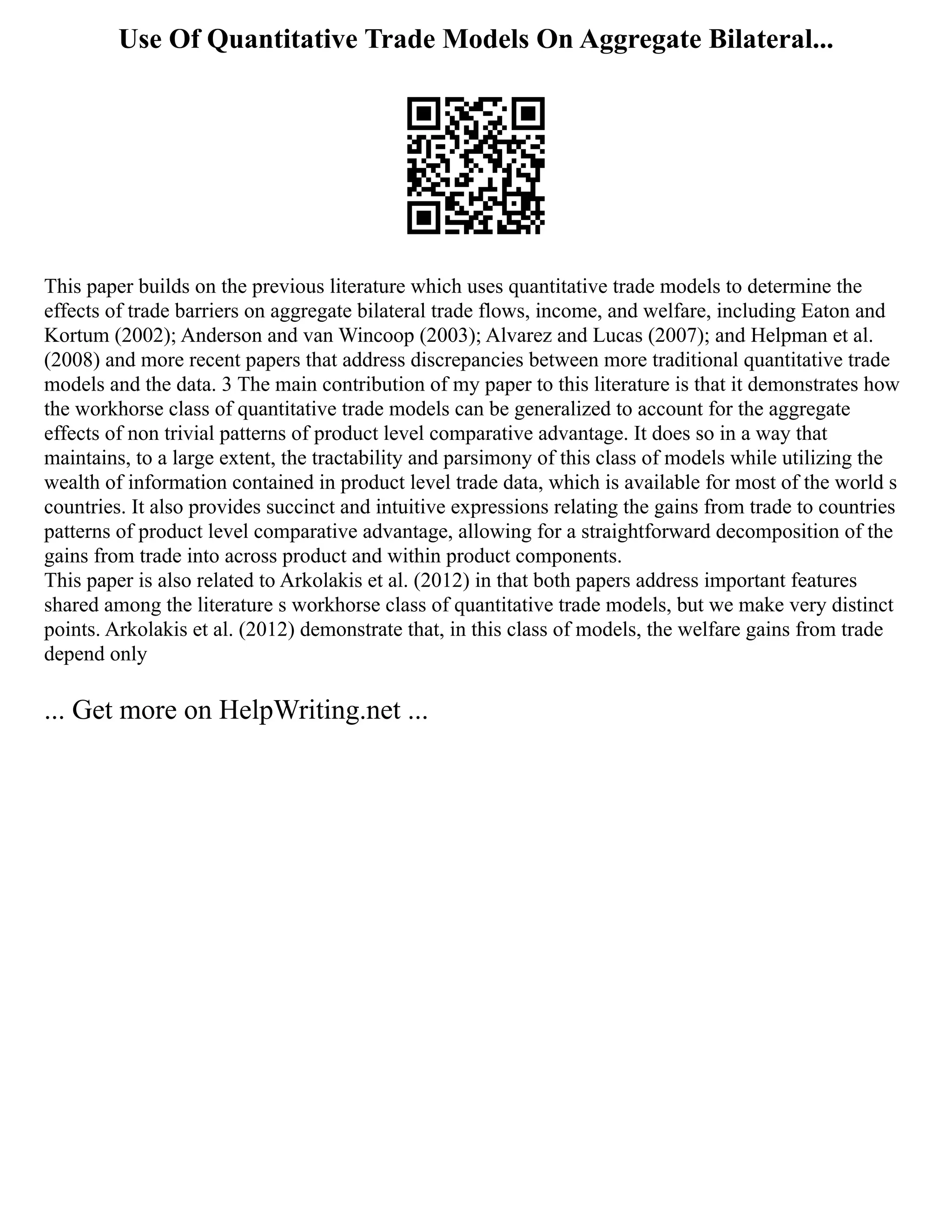 Use Of Quantitative Trade Models On Aggregate Bilateral...
This paper builds on the previous literature which uses quantitative trade models to determine the
effects of trade barriers on aggregate bilateral trade flows, income, and welfare, including Eaton and
Kortum (2002); Anderson and van Wincoop (2003); Alvarez and Lucas (2007); and Helpman et al.
(2008) and more recent papers that address discrepancies between more traditional quantitative trade
models and the data. 3 The main contribution of my paper to this literature is that it demonstrates how
the workhorse class of quantitative trade models can be generalized to account for the aggregate
effects of non trivial patterns of product level comparative advantage. It does so in a way that
maintains, to a large extent, the tractability and parsimony of this class of models while utilizing the
wealth of information contained in product level trade data, which is available for most of the world s
countries. It also provides succinct and intuitive expressions relating the gains from trade to countries
patterns of product level comparative advantage, allowing for a straightforward decomposition of the
gains from trade into across product and within product components.
This paper is also related to Arkolakis et al. (2012) in that both papers address important features
shared among the literature s workhorse class of quantitative trade models, but we make very distinct
points. Arkolakis et al. (2012) demonstrate that, in this class of models, the welfare gains from trade
depend only
... Get more on HelpWriting.net ...
 
