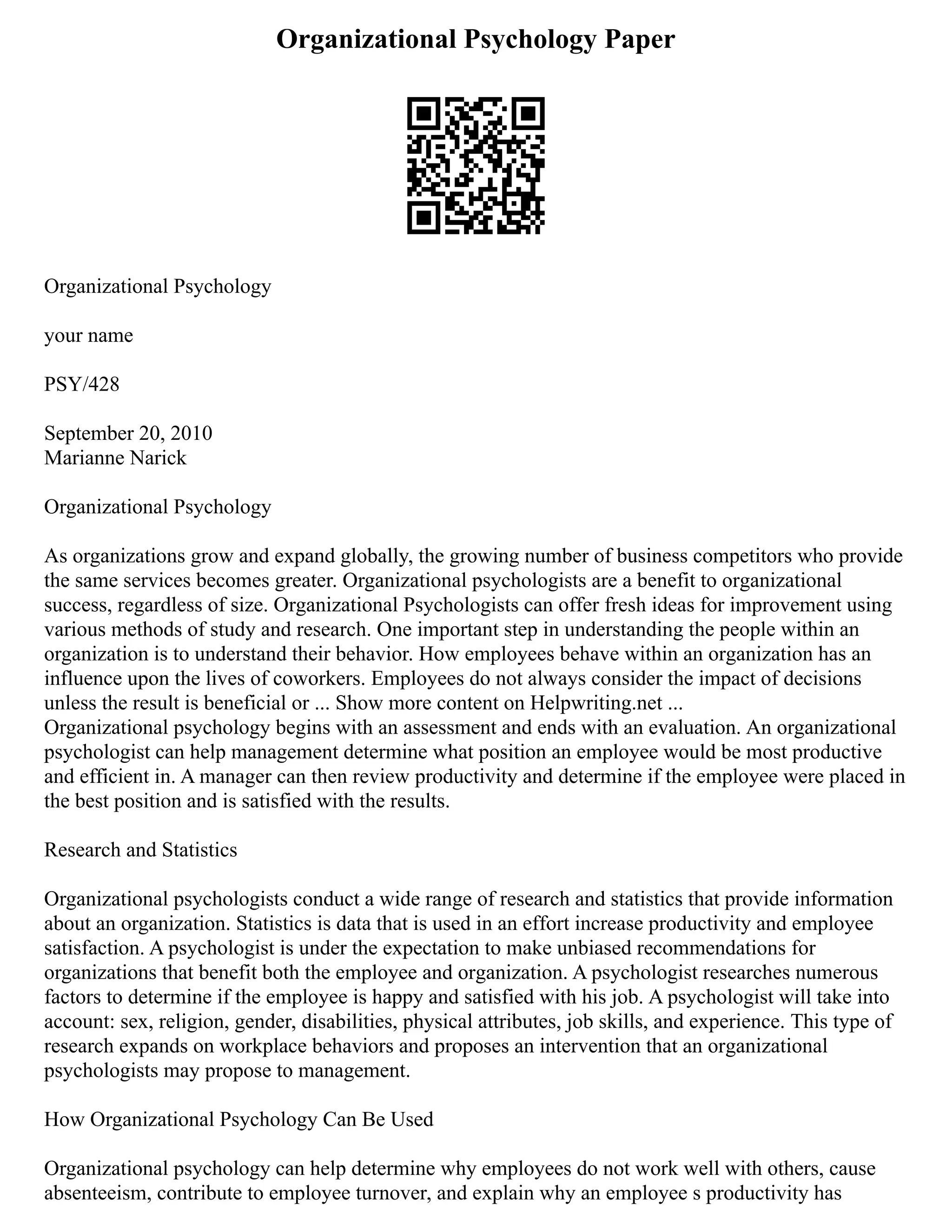 Organizational Psychology Paper
Organizational Psychology
your name
PSY/428
September 20, 2010
Marianne Narick
Organizational Psychology
As organizations grow and expand globally, the growing number of business competitors who provide
the same services becomes greater. Organizational psychologists are a benefit to organizational
success, regardless of size. Organizational Psychologists can offer fresh ideas for improvement using
various methods of study and research. One important step in understanding the people within an
organization is to understand their behavior. How employees behave within an organization has an
influence upon the lives of coworkers. Employees do not always consider the impact of decisions
unless the result is beneficial or ... Show more content on Helpwriting.net ...
Organizational psychology begins with an assessment and ends with an evaluation. An organizational
psychologist can help management determine what position an employee would be most productive
and efficient in. A manager can then review productivity and determine if the employee were placed in
the best position and is satisfied with the results.
Research and Statistics
Organizational psychologists conduct a wide range of research and statistics that provide information
about an organization. Statistics is data that is used in an effort increase productivity and employee
satisfaction. A psychologist is under the expectation to make unbiased recommendations for
organizations that benefit both the employee and organization. A psychologist researches numerous
factors to determine if the employee is happy and satisfied with his job. A psychologist will take into
account: sex, religion, gender, disabilities, physical attributes, job skills, and experience. This type of
research expands on workplace behaviors and proposes an intervention that an organizational
psychologists may propose to management.
How Organizational Psychology Can Be Used
Organizational psychology can help determine why employees do not work well with others, cause
absenteeism, contribute to employee turnover, and explain why an employee s productivity has
 