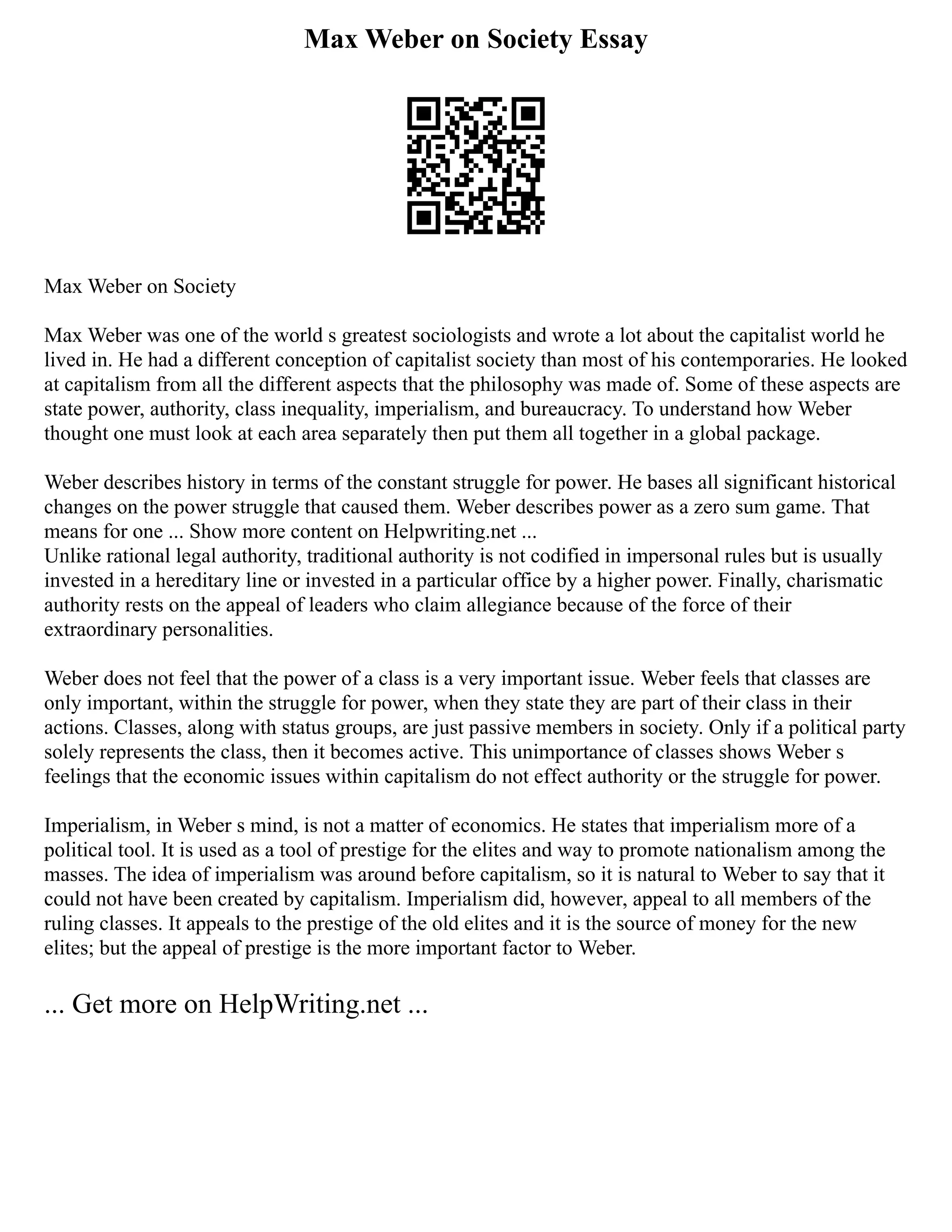 Max Weber on Society Essay
Max Weber on Society
Max Weber was one of the world s greatest sociologists and wrote a lot about the capitalist world he
lived in. He had a different conception of capitalist society than most of his contemporaries. He looked
at capitalism from all the different aspects that the philosophy was made of. Some of these aspects are
state power, authority, class inequality, imperialism, and bureaucracy. To understand how Weber
thought one must look at each area separately then put them all together in a global package.
Weber describes history in terms of the constant struggle for power. He bases all significant historical
changes on the power struggle that caused them. Weber describes power as a zero sum game. That
means for one ... Show more content on Helpwriting.net ...
Unlike rational legal authority, traditional authority is not codified in impersonal rules but is usually
invested in a hereditary line or invested in a particular office by a higher power. Finally, charismatic
authority rests on the appeal of leaders who claim allegiance because of the force of their
extraordinary personalities.
Weber does not feel that the power of a class is a very important issue. Weber feels that classes are
only important, within the struggle for power, when they state they are part of their class in their
actions. Classes, along with status groups, are just passive members in society. Only if a political party
solely represents the class, then it becomes active. This unimportance of classes shows Weber s
feelings that the economic issues within capitalism do not effect authority or the struggle for power.
Imperialism, in Weber s mind, is not a matter of economics. He states that imperialism more of a
political tool. It is used as a tool of prestige for the elites and way to promote nationalism among the
masses. The idea of imperialism was around before capitalism, so it is natural to Weber to say that it
could not have been created by capitalism. Imperialism did, however, appeal to all members of the
ruling classes. It appeals to the prestige of the old elites and it is the source of money for the new
elites; but the appeal of prestige is the more important factor to Weber.
... Get more on HelpWriting.net ...
 