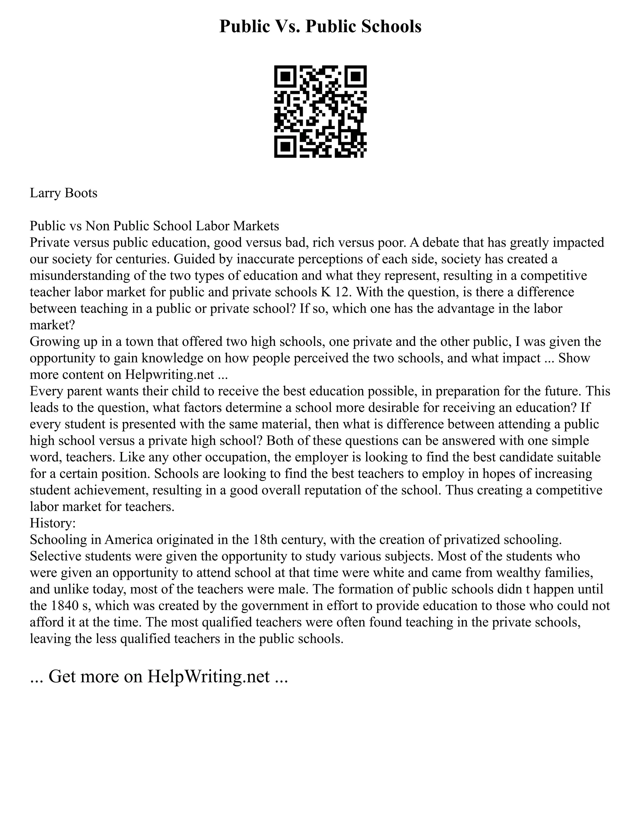 Public Vs. Public Schools
Larry Boots
Public vs Non Public School Labor Markets
Private versus public education, good versus bad, rich versus poor. A debate that has greatly impacted
our society for centuries. Guided by inaccurate perceptions of each side, society has created a
misunderstanding of the two types of education and what they represent, resulting in a competitive
teacher labor market for public and private schools K 12. With the question, is there a difference
between teaching in a public or private school? If so, which one has the advantage in the labor
market?
Growing up in a town that offered two high schools, one private and the other public, I was given the
opportunity to gain knowledge on how people perceived the two schools, and what impact ... Show
more content on Helpwriting.net ...
Every parent wants their child to receive the best education possible, in preparation for the future. This
leads to the question, what factors determine a school more desirable for receiving an education? If
every student is presented with the same material, then what is difference between attending a public
high school versus a private high school? Both of these questions can be answered with one simple
word, teachers. Like any other occupation, the employer is looking to find the best candidate suitable
for a certain position. Schools are looking to find the best teachers to employ in hopes of increasing
student achievement, resulting in a good overall reputation of the school. Thus creating a competitive
labor market for teachers.
History:
Schooling in America originated in the 18th century, with the creation of privatized schooling.
Selective students were given the opportunity to study various subjects. Most of the students who
were given an opportunity to attend school at that time were white and came from wealthy families,
and unlike today, most of the teachers were male. The formation of public schools didn t happen until
the 1840 s, which was created by the government in effort to provide education to those who could not
afford it at the time. The most qualified teachers were often found teaching in the private schools,
leaving the less qualified teachers in the public schools.
... Get more on HelpWriting.net ...
 