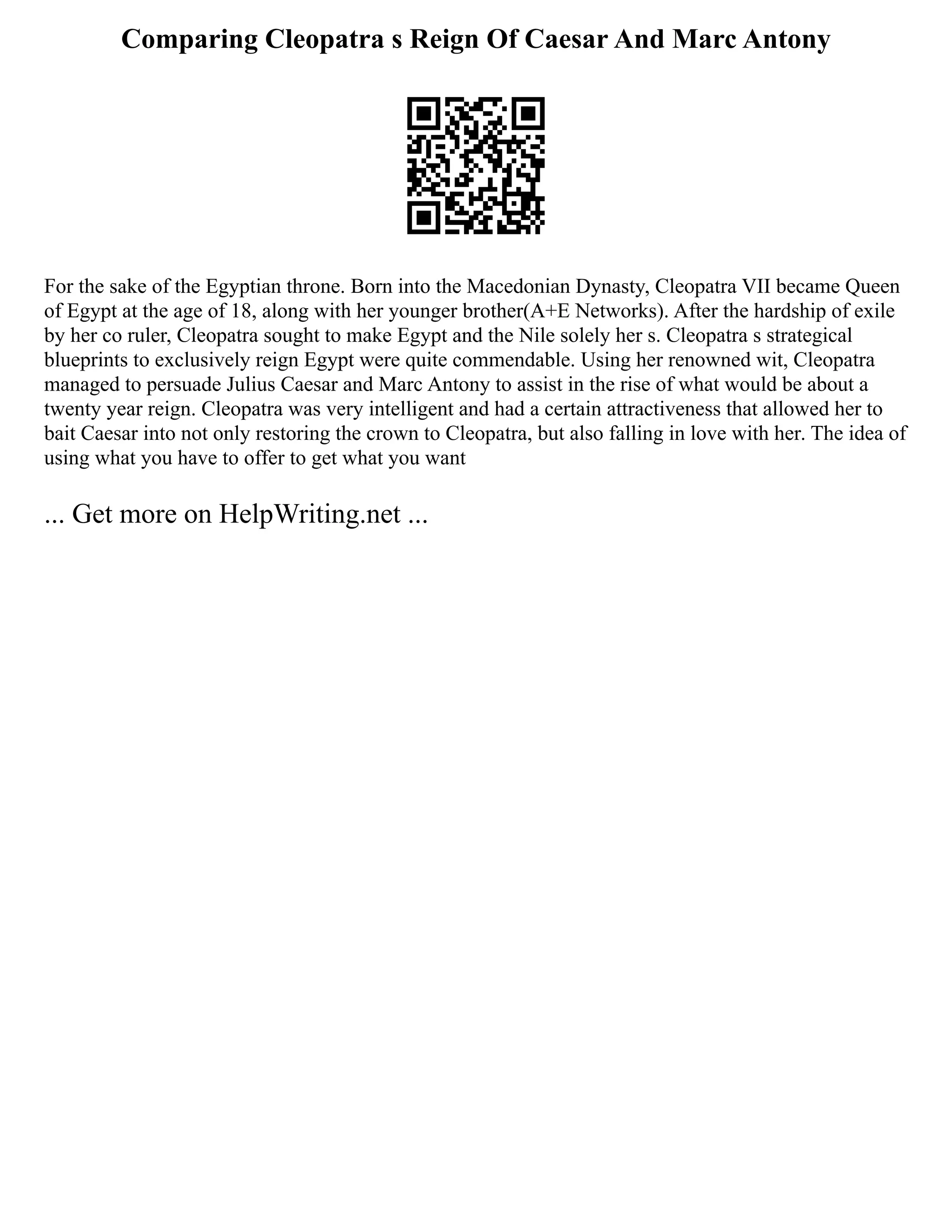 Comparing Cleopatra s Reign Of Caesar And Marc Antony
For the sake of the Egyptian throne. Born into the Macedonian Dynasty, Cleopatra VII became Queen
of Egypt at the age of 18, along with her younger brother(A+E Networks). After the hardship of exile
by her co ruler, Cleopatra sought to make Egypt and the Nile solely her s. Cleopatra s strategical
blueprints to exclusively reign Egypt were quite commendable. Using her renowned wit, Cleopatra
managed to persuade Julius Caesar and Marc Antony to assist in the rise of what would be about a
twenty year reign. Cleopatra was very intelligent and had a certain attractiveness that allowed her to
bait Caesar into not only restoring the crown to Cleopatra, but also falling in love with her. The idea of
using what you have to offer to get what you want
... Get more on HelpWriting.net ...
 