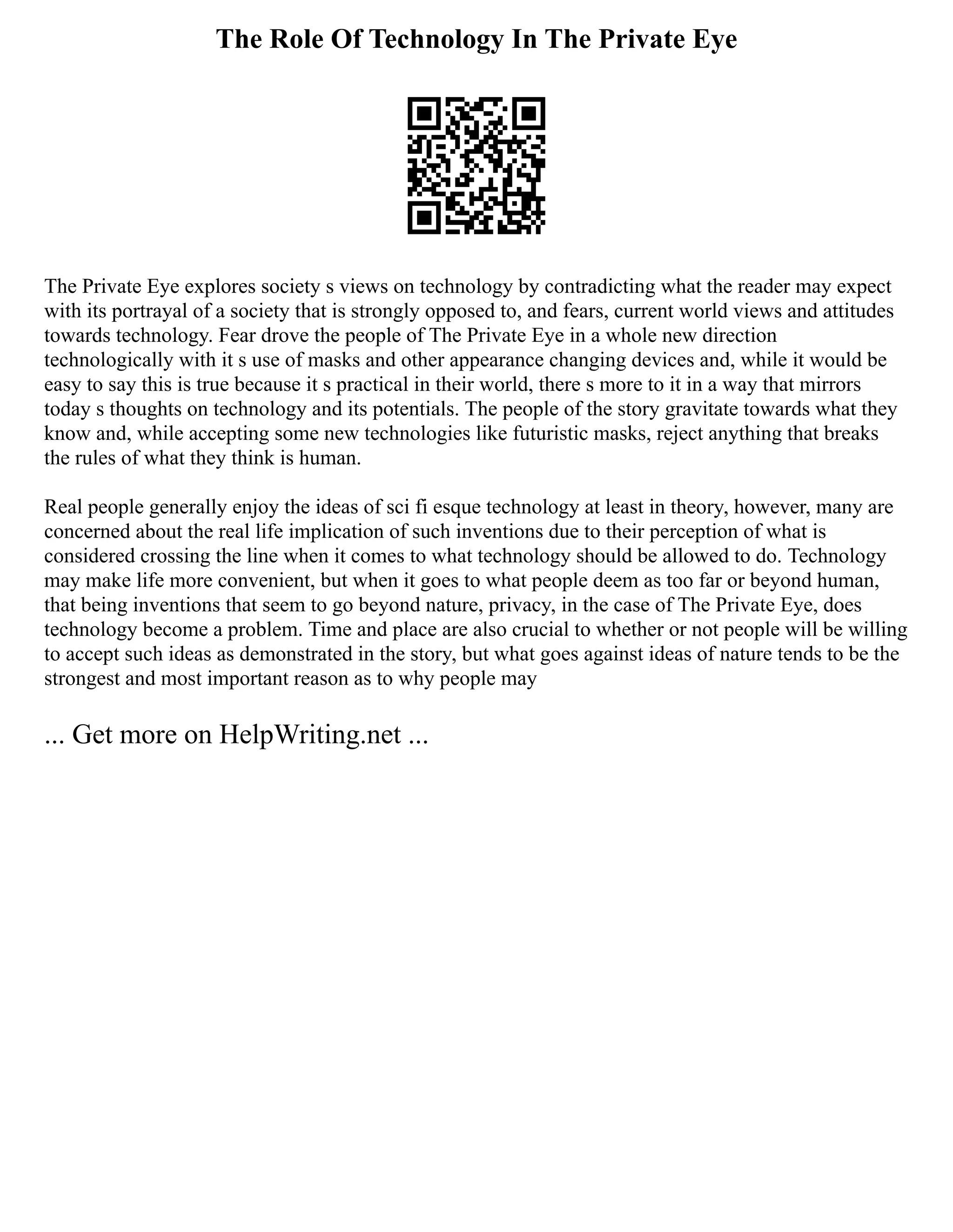 The Role Of Technology In The Private Eye
The Private Eye explores society s views on technology by contradicting what the reader may expect
with its portrayal of a society that is strongly opposed to, and fears, current world views and attitudes
towards technology. Fear drove the people of The Private Eye in a whole new direction
technologically with it s use of masks and other appearance changing devices and, while it would be
easy to say this is true because it s practical in their world, there s more to it in a way that mirrors
today s thoughts on technology and its potentials. The people of the story gravitate towards what they
know and, while accepting some new technologies like futuristic masks, reject anything that breaks
the rules of what they think is human.
Real people generally enjoy the ideas of sci fi esque technology at least in theory, however, many are
concerned about the real life implication of such inventions due to their perception of what is
considered crossing the line when it comes to what technology should be allowed to do. Technology
may make life more convenient, but when it goes to what people deem as too far or beyond human,
that being inventions that seem to go beyond nature, privacy, in the case of The Private Eye, does
technology become a problem. Time and place are also crucial to whether or not people will be willing
to accept such ideas as demonstrated in the story, but what goes against ideas of nature tends to be the
strongest and most important reason as to why people may
... Get more on HelpWriting.net ...
 