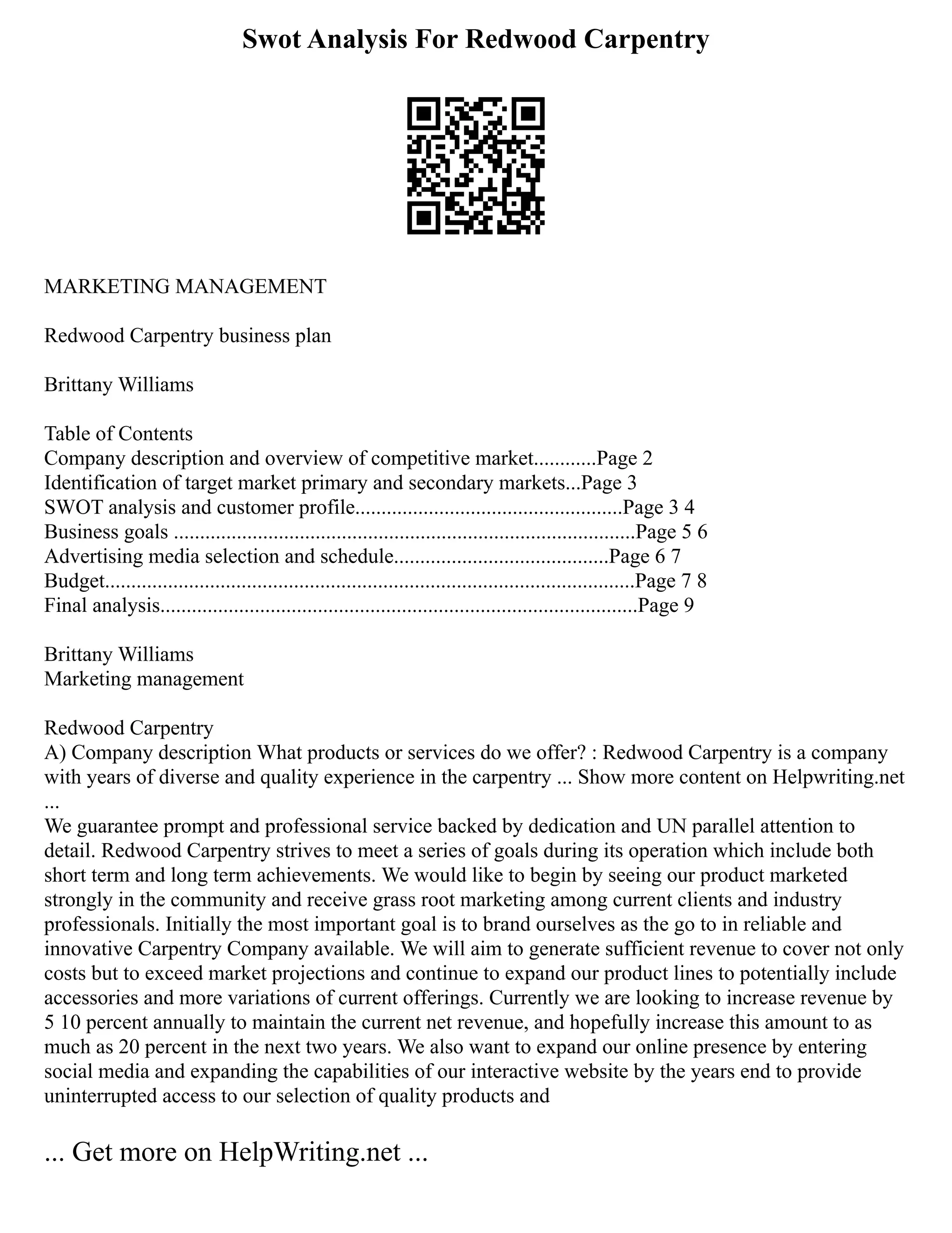 Swot Analysis For Redwood Carpentry
MARKETING MANAGEMENT
Redwood Carpentry business plan
Brittany Williams
Table of Contents
Company description and overview of competitive market............Page 2
Identification of target market primary and secondary markets...Page 3
SWOT analysis and customer profile...................................................Page 3 4
Business goals ........................................................................................Page 5 6
Advertising media selection and schedule.........................................Page 6 7
Budget.....................................................................................................Page 7 8
Final analysis...........................................................................................Page 9
Brittany Williams
Marketing management
Redwood Carpentry
A) Company description What products or services do we offer? : Redwood Carpentry is a company
with years of diverse and quality experience in the carpentry ... Show more content on Helpwriting.net
...
We guarantee prompt and professional service backed by dedication and UN parallel attention to
detail. Redwood Carpentry strives to meet a series of goals during its operation which include both
short term and long term achievements. We would like to begin by seeing our product marketed
strongly in the community and receive grass root marketing among current clients and industry
professionals. Initially the most important goal is to brand ourselves as the go to in reliable and
innovative Carpentry Company available. We will aim to generate sufficient revenue to cover not only
costs but to exceed market projections and continue to expand our product lines to potentially include
accessories and more variations of current offerings. Currently we are looking to increase revenue by
5 10 percent annually to maintain the current net revenue, and hopefully increase this amount to as
much as 20 percent in the next two years. We also want to expand our online presence by entering
social media and expanding the capabilities of our interactive website by the years end to provide
uninterrupted access to our selection of quality products and
... Get more on HelpWriting.net ...
 