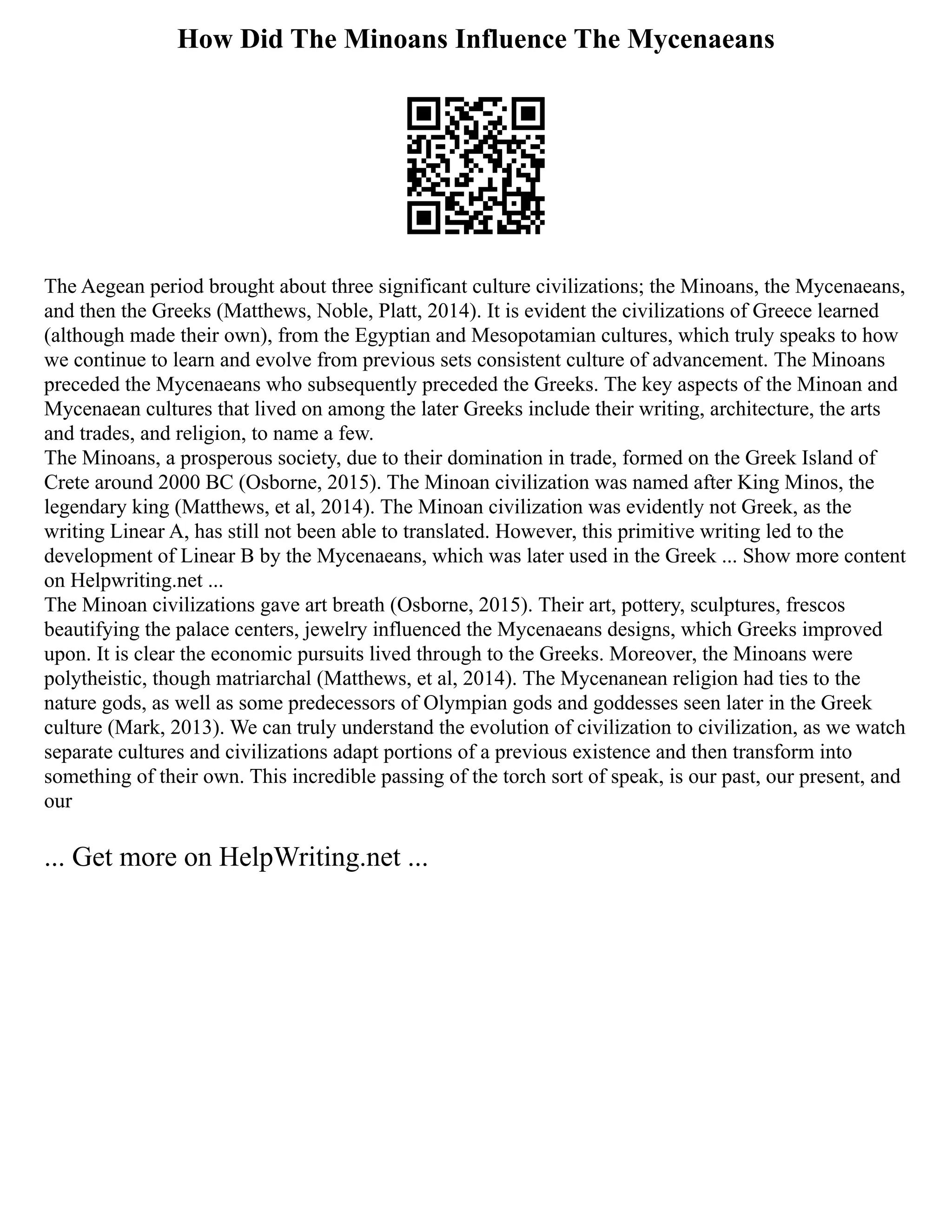 How Did The Minoans Influence The Mycenaeans
The Aegean period brought about three significant culture civilizations; the Minoans, the Mycenaeans,
and then the Greeks (Matthews, Noble, Platt, 2014). It is evident the civilizations of Greece learned
(although made their own), from the Egyptian and Mesopotamian cultures, which truly speaks to how
we continue to learn and evolve from previous sets consistent culture of advancement. The Minoans
preceded the Mycenaeans who subsequently preceded the Greeks. The key aspects of the Minoan and
Mycenaean cultures that lived on among the later Greeks include their writing, architecture, the arts
and trades, and religion, to name a few.
The Minoans, a prosperous society, due to their domination in trade, formed on the Greek Island of
Crete around 2000 BC (Osborne, 2015). The Minoan civilization was named after King Minos, the
legendary king (Matthews, et al, 2014). The Minoan civilization was evidently not Greek, as the
writing Linear A, has still not been able to translated. However, this primitive writing led to the
development of Linear B by the Mycenaeans, which was later used in the Greek ... Show more content
on Helpwriting.net ...
The Minoan civilizations gave art breath (Osborne, 2015). Their art, pottery, sculptures, frescos
beautifying the palace centers, jewelry influenced the Mycenaeans designs, which Greeks improved
upon. It is clear the economic pursuits lived through to the Greeks. Moreover, the Minoans were
polytheistic, though matriarchal (Matthews, et al, 2014). The Mycenanean religion had ties to the
nature gods, as well as some predecessors of Olympian gods and goddesses seen later in the Greek
culture (Mark, 2013). We can truly understand the evolution of civilization to civilization, as we watch
separate cultures and civilizations adapt portions of a previous existence and then transform into
something of their own. This incredible passing of the torch sort of speak, is our past, our present, and
our
... Get more on HelpWriting.net ...
 