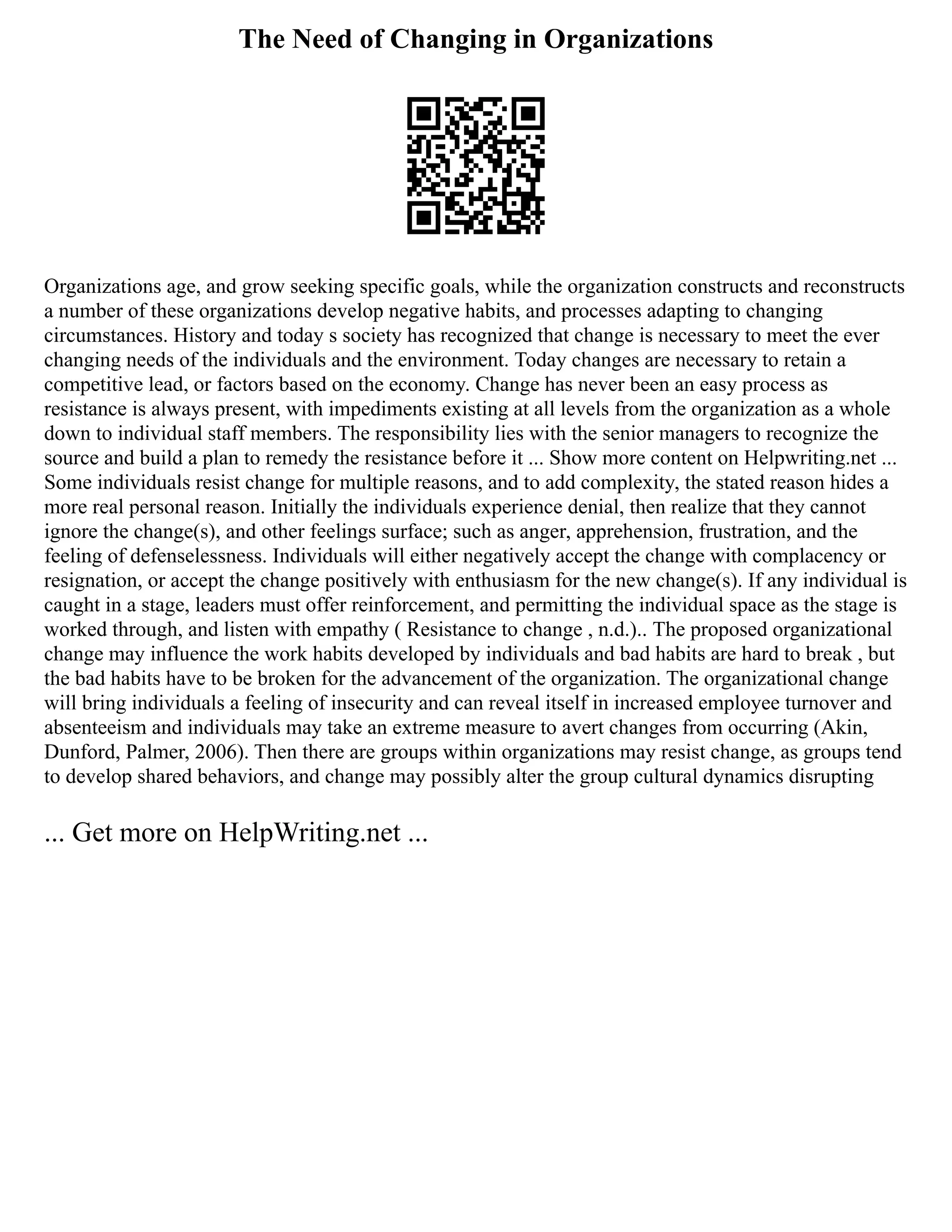 The Need of Changing in Organizations
Organizations age, and grow seeking specific goals, while the organization constructs and reconstructs
a number of these organizations develop negative habits, and processes adapting to changing
circumstances. History and today s society has recognized that change is necessary to meet the ever
changing needs of the individuals and the environment. Today changes are necessary to retain a
competitive lead, or factors based on the economy. Change has never been an easy process as
resistance is always present, with impediments existing at all levels from the organization as a whole
down to individual staff members. The responsibility lies with the senior managers to recognize the
source and build a plan to remedy the resistance before it ... Show more content on Helpwriting.net ...
Some individuals resist change for multiple reasons, and to add complexity, the stated reason hides a
more real personal reason. Initially the individuals experience denial, then realize that they cannot
ignore the change(s), and other feelings surface; such as anger, apprehension, frustration, and the
feeling of defenselessness. Individuals will either negatively accept the change with complacency or
resignation, or accept the change positively with enthusiasm for the new change(s). If any individual is
caught in a stage, leaders must offer reinforcement, and permitting the individual space as the stage is
worked through, and listen with empathy ( Resistance to change , n.d.).. The proposed organizational
change may influence the work habits developed by individuals and bad habits are hard to break , but
the bad habits have to be broken for the advancement of the organization. The organizational change
will bring individuals a feeling of insecurity and can reveal itself in increased employee turnover and
absenteeism and individuals may take an extreme measure to avert changes from occurring (Akin,
Dunford, Palmer, 2006). Then there are groups within organizations may resist change, as groups tend
to develop shared behaviors, and change may possibly alter the group cultural dynamics disrupting
... Get more on HelpWriting.net ...
 