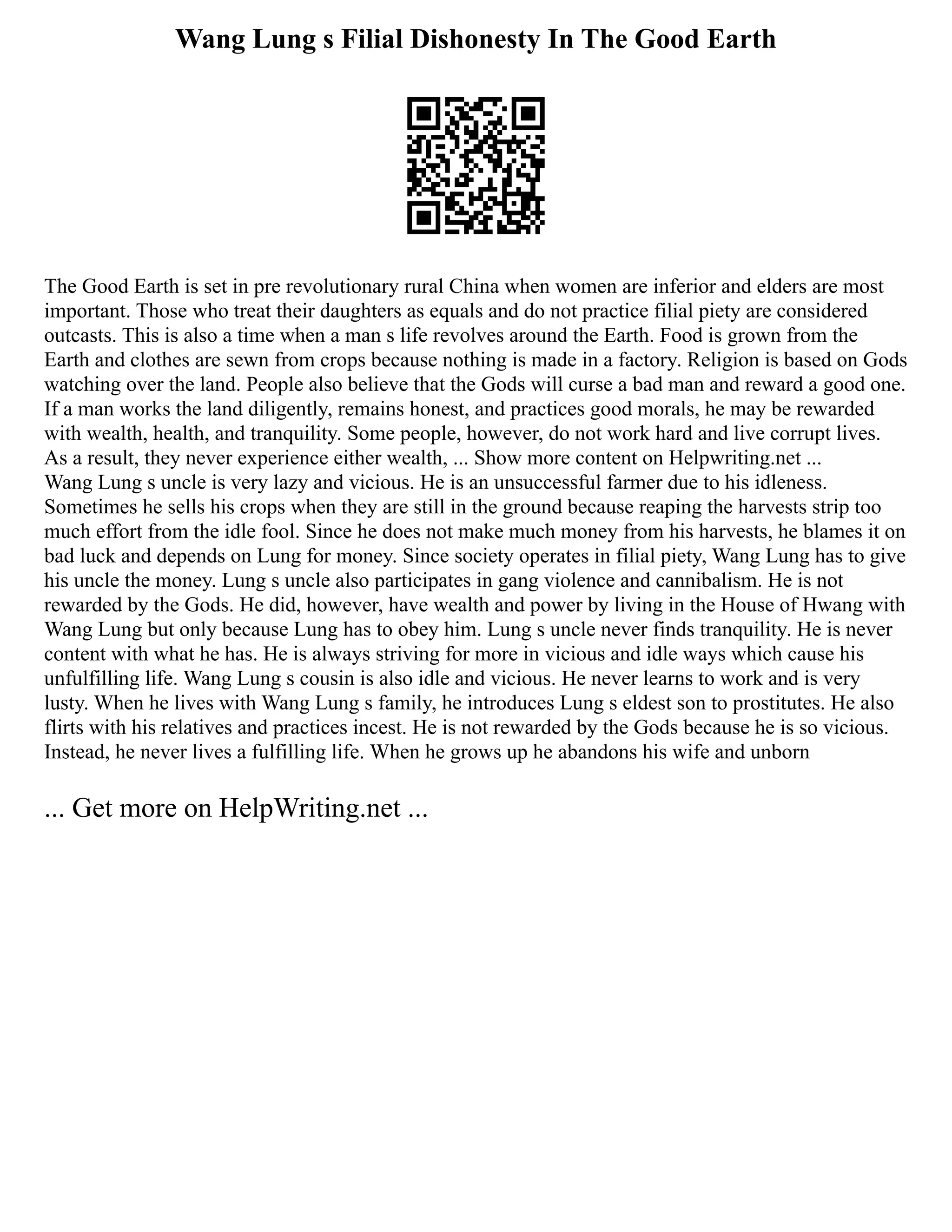 Wang Lung s Filial Dishonesty In The Good Earth
The Good Earth is set in pre revolutionary rural China when women are inferior and elders are most
important. Those who treat their daughters as equals and do not practice filial piety are considered
outcasts. This is also a time when a man s life revolves around the Earth. Food is grown from the
Earth and clothes are sewn from crops because nothing is made in a factory. Religion is based on Gods
watching over the land. People also believe that the Gods will curse a bad man and reward a good one.
If a man works the land diligently, remains honest, and practices good morals, he may be rewarded
with wealth, health, and tranquility. Some people, however, do not work hard and live corrupt lives.
As a result, they never experience either wealth, ... Show more content on Helpwriting.net ...
Wang Lung s uncle is very lazy and vicious. He is an unsuccessful farmer due to his idleness.
Sometimes he sells his crops when they are still in the ground because reaping the harvests strip too
much effort from the idle fool. Since he does not make much money from his harvests, he blames it on
bad luck and depends on Lung for money. Since society operates in filial piety, Wang Lung has to give
his uncle the money. Lung s uncle also participates in gang violence and cannibalism. He is not
rewarded by the Gods. He did, however, have wealth and power by living in the House of Hwang with
Wang Lung but only because Lung has to obey him. Lung s uncle never finds tranquility. He is never
content with what he has. He is always striving for more in vicious and idle ways which cause his
unfulfilling life. Wang Lung s cousin is also idle and vicious. He never learns to work and is very
lusty. When he lives with Wang Lung s family, he introduces Lung s eldest son to prostitutes. He also
flirts with his relatives and practices incest. He is not rewarded by the Gods because he is so vicious.
Instead, he never lives a fulfilling life. When he grows up he abandons his wife and unborn
... Get more on HelpWriting.net ...
 