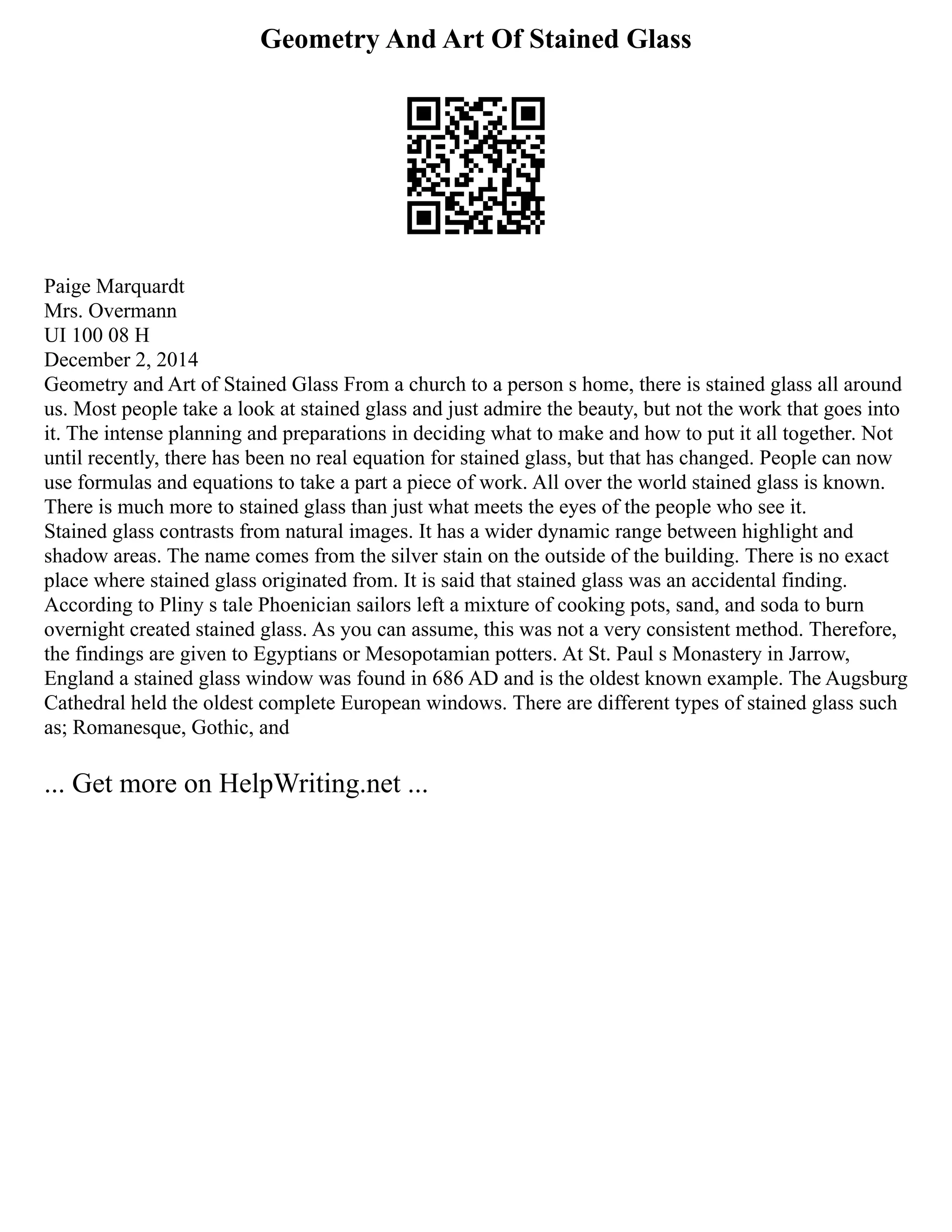 Geometry And Art Of Stained Glass
Paige Marquardt
Mrs. Overmann
UI 100 08 H
December 2, 2014
Geometry and Art of Stained Glass From a church to a person s home, there is stained glass all around
us. Most people take a look at stained glass and just admire the beauty, but not the work that goes into
it. The intense planning and preparations in deciding what to make and how to put it all together. Not
until recently, there has been no real equation for stained glass, but that has changed. People can now
use formulas and equations to take a part a piece of work. All over the world stained glass is known.
There is much more to stained glass than just what meets the eyes of the people who see it.
Stained glass contrasts from natural images. It has a wider dynamic range between highlight and
shadow areas. The name comes from the silver stain on the outside of the building. There is no exact
place where stained glass originated from. It is said that stained glass was an accidental finding.
According to Pliny s tale Phoenician sailors left a mixture of cooking pots, sand, and soda to burn
overnight created stained glass. As you can assume, this was not a very consistent method. Therefore,
the findings are given to Egyptians or Mesopotamian potters. At St. Paul s Monastery in Jarrow,
England a stained glass window was found in 686 AD and is the oldest known example. The Augsburg
Cathedral held the oldest complete European windows. There are different types of stained glass such
as; Romanesque, Gothic, and
... Get more on HelpWriting.net ...
 