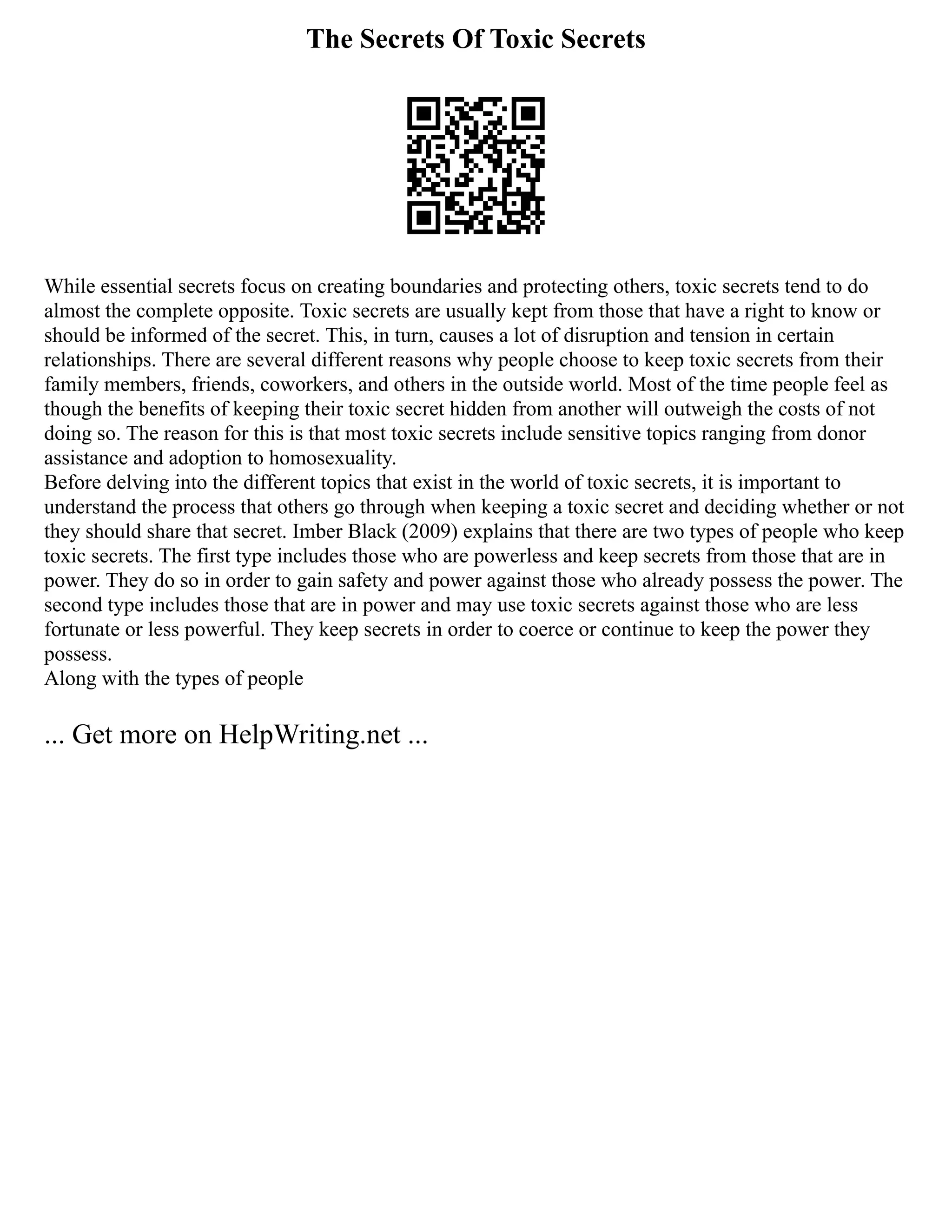 The Secrets Of Toxic Secrets
While essential secrets focus on creating boundaries and protecting others, toxic secrets tend to do
almost the complete opposite. Toxic secrets are usually kept from those that have a right to know or
should be informed of the secret. This, in turn, causes a lot of disruption and tension in certain
relationships. There are several different reasons why people choose to keep toxic secrets from their
family members, friends, coworkers, and others in the outside world. Most of the time people feel as
though the benefits of keeping their toxic secret hidden from another will outweigh the costs of not
doing so. The reason for this is that most toxic secrets include sensitive topics ranging from donor
assistance and adoption to homosexuality.
Before delving into the different topics that exist in the world of toxic secrets, it is important to
understand the process that others go through when keeping a toxic secret and deciding whether or not
they should share that secret. Imber Black (2009) explains that there are two types of people who keep
toxic secrets. The first type includes those who are powerless and keep secrets from those that are in
power. They do so in order to gain safety and power against those who already possess the power. The
second type includes those that are in power and may use toxic secrets against those who are less
fortunate or less powerful. They keep secrets in order to coerce or continue to keep the power they
possess.
Along with the types of people
... Get more on HelpWriting.net ...
 