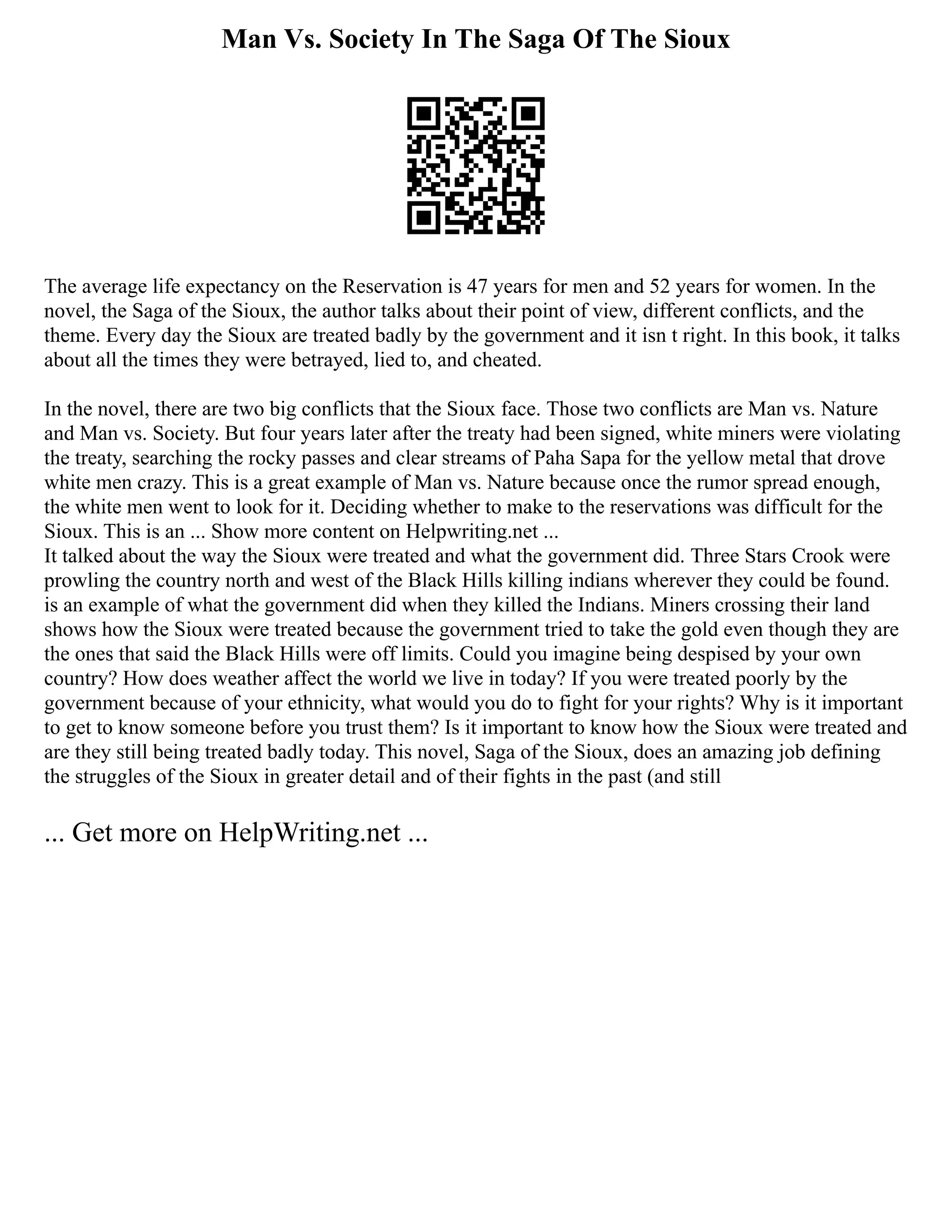 Man Vs. Society In The Saga Of The Sioux
The average life expectancy on the Reservation is 47 years for men and 52 years for women. In the
novel, the Saga of the Sioux, the author talks about their point of view, different conflicts, and the
theme. Every day the Sioux are treated badly by the government and it isn t right. In this book, it talks
about all the times they were betrayed, lied to, and cheated.
In the novel, there are two big conflicts that the Sioux face. Those two conflicts are Man vs. Nature
and Man vs. Society. But four years later after the treaty had been signed, white miners were violating
the treaty, searching the rocky passes and clear streams of Paha Sapa for the yellow metal that drove
white men crazy. This is a great example of Man vs. Nature because once the rumor spread enough,
the white men went to look for it. Deciding whether to make to the reservations was difficult for the
Sioux. This is an ... Show more content on Helpwriting.net ...
It talked about the way the Sioux were treated and what the government did. Three Stars Crook were
prowling the country north and west of the Black Hills killing indians wherever they could be found.
is an example of what the government did when they killed the Indians. Miners crossing their land
shows how the Sioux were treated because the government tried to take the gold even though they are
the ones that said the Black Hills were off limits. Could you imagine being despised by your own
country? How does weather affect the world we live in today? If you were treated poorly by the
government because of your ethnicity, what would you do to fight for your rights? Why is it important
to get to know someone before you trust them? Is it important to know how the Sioux were treated and
are they still being treated badly today. This novel, Saga of the Sioux, does an amazing job defining
the struggles of the Sioux in greater detail and of their fights in the past (and still
... Get more on HelpWriting.net ...
 