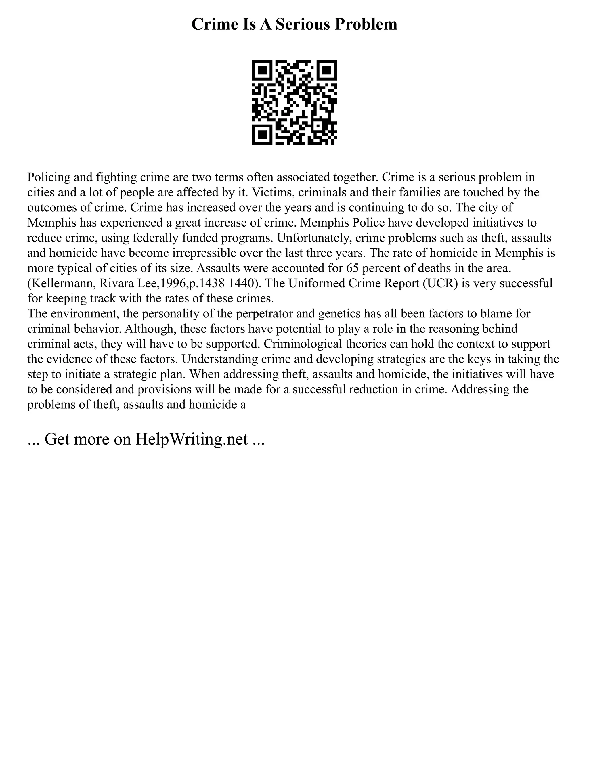 Crime Is A Serious Problem
Policing and fighting crime are two terms often associated together. Crime is a serious problem in
cities and a lot of people are affected by it. Victims, criminals and their families are touched by the
outcomes of crime. Crime has increased over the years and is continuing to do so. The city of
Memphis has experienced a great increase of crime. Memphis Police have developed initiatives to
reduce crime, using federally funded programs. Unfortunately, crime problems such as theft, assaults
and homicide have become irrepressible over the last three years. The rate of homicide in Memphis is
more typical of cities of its size. Assaults were accounted for 65 percent of deaths in the area.
(Kellermann, Rivara Lee,1996,p.1438 1440). The Uniformed Crime Report (UCR) is very successful
for keeping track with the rates of these crimes.
The environment, the personality of the perpetrator and genetics has all been factors to blame for
criminal behavior. Although, these factors have potential to play a role in the reasoning behind
criminal acts, they will have to be supported. Criminological theories can hold the context to support
the evidence of these factors. Understanding crime and developing strategies are the keys in taking the
step to initiate a strategic plan. When addressing theft, assaults and homicide, the initiatives will have
to be considered and provisions will be made for a successful reduction in crime. Addressing the
problems of theft, assaults and homicide a
... Get more on HelpWriting.net ...
 