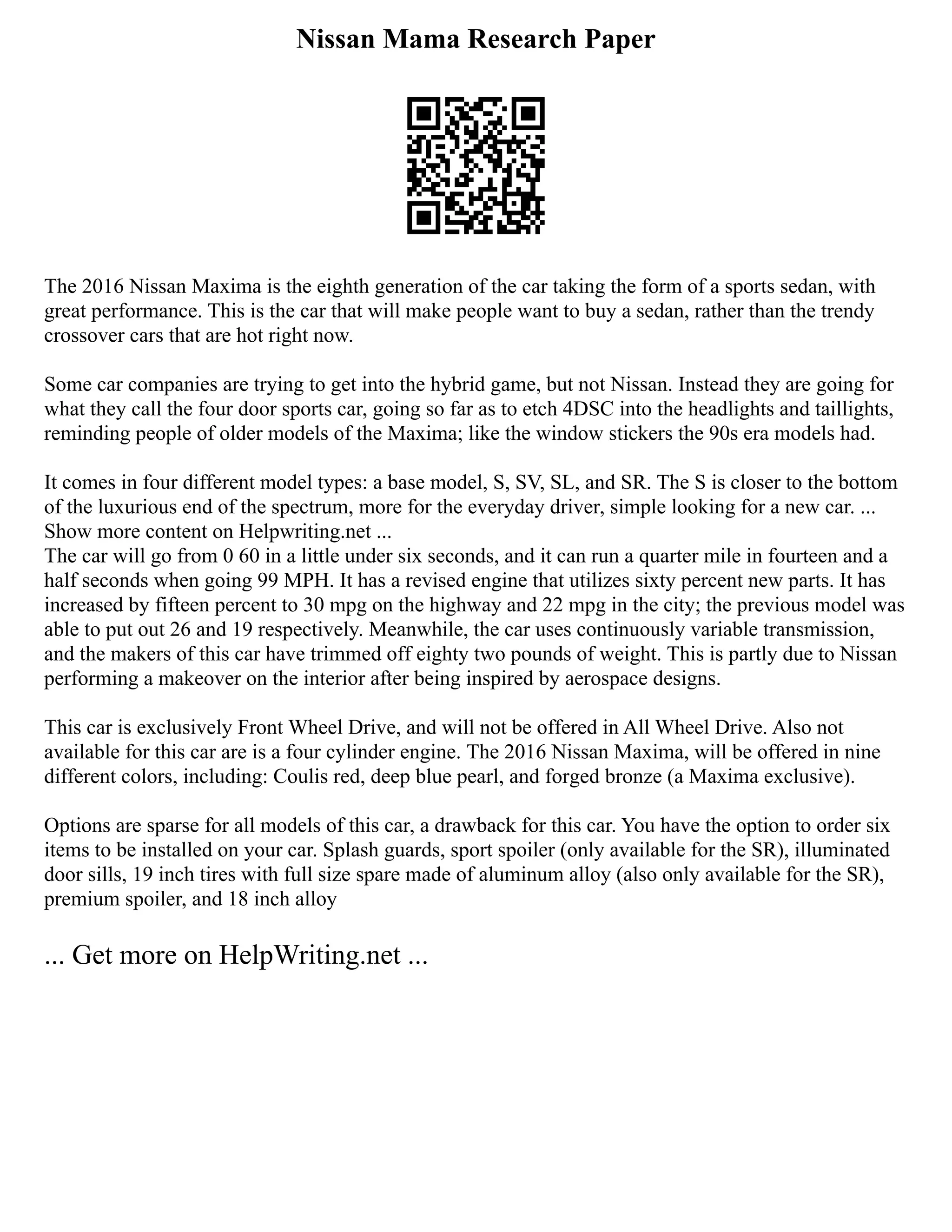 Nissan Mama Research Paper
The 2016 Nissan Maxima is the eighth generation of the car taking the form of a sports sedan, with
great performance. This is the car that will make people want to buy a sedan, rather than the trendy
crossover cars that are hot right now.
Some car companies are trying to get into the hybrid game, but not Nissan. Instead they are going for
what they call the four door sports car, going so far as to etch 4DSC into the headlights and taillights,
reminding people of older models of the Maxima; like the window stickers the 90s era models had.
It comes in four different model types: a base model, S, SV, SL, and SR. The S is closer to the bottom
of the luxurious end of the spectrum, more for the everyday driver, simple looking for a new car. ...
Show more content on Helpwriting.net ...
The car will go from 0 60 in a little under six seconds, and it can run a quarter mile in fourteen and a
half seconds when going 99 MPH. It has a revised engine that utilizes sixty percent new parts. It has
increased by fifteen percent to 30 mpg on the highway and 22 mpg in the city; the previous model was
able to put out 26 and 19 respectively. Meanwhile, the car uses continuously variable transmission,
and the makers of this car have trimmed off eighty two pounds of weight. This is partly due to Nissan
performing a makeover on the interior after being inspired by aerospace designs.
This car is exclusively Front Wheel Drive, and will not be offered in All Wheel Drive. Also not
available for this car are is a four cylinder engine. The 2016 Nissan Maxima, will be offered in nine
different colors, including: Coulis red, deep blue pearl, and forged bronze (a Maxima exclusive).
Options are sparse for all models of this car, a drawback for this car. You have the option to order six
items to be installed on your car. Splash guards, sport spoiler (only available for the SR), illuminated
door sills, 19 inch tires with full size spare made of aluminum alloy (also only available for the SR),
premium spoiler, and 18 inch alloy
... Get more on HelpWriting.net ...
 
