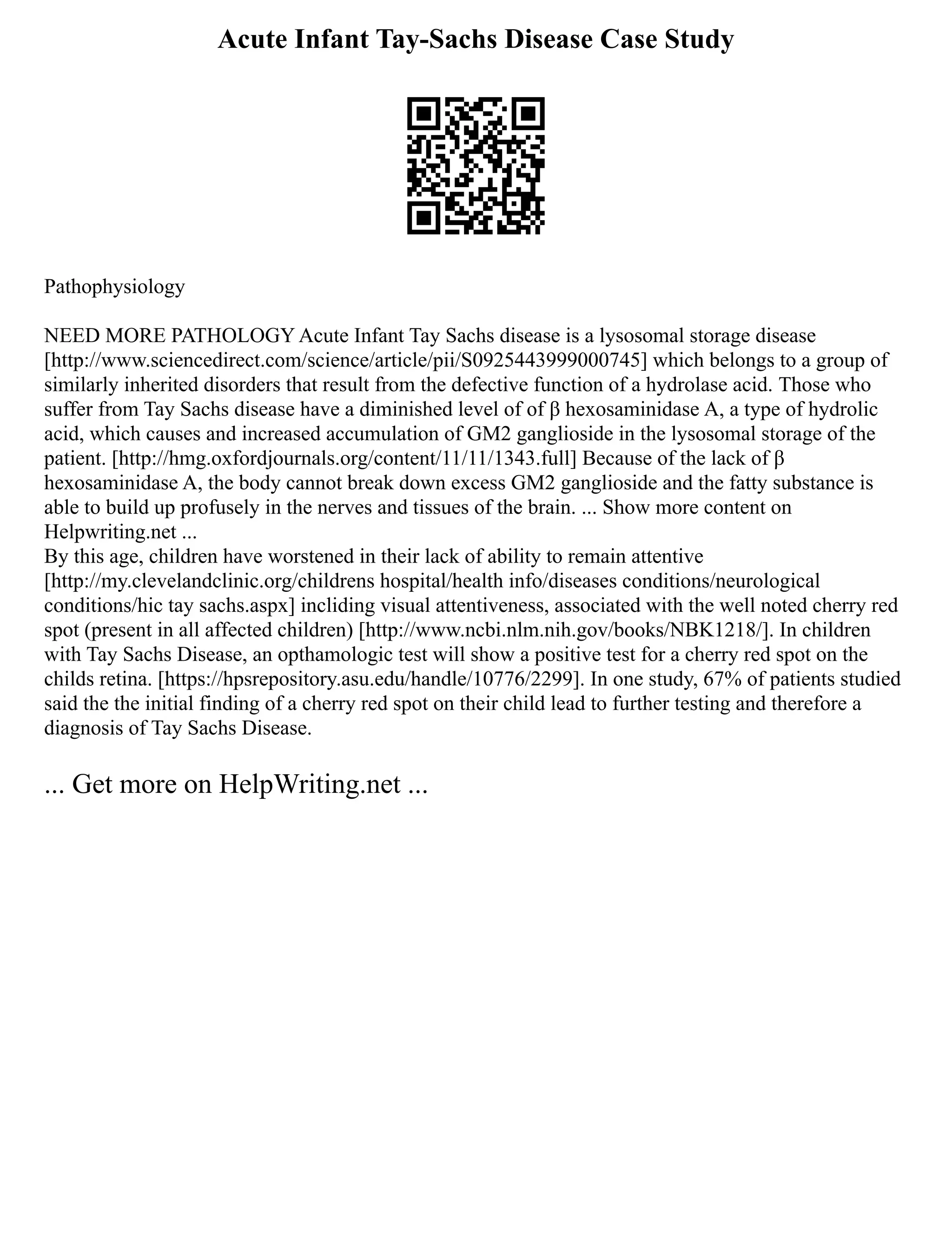 Acute Infant Tay-Sachs Disease Case Study
Pathophysiology
NEED MORE PATHOLOGY Acute Infant Tay Sachs disease is a lysosomal storage disease
[http://www.sciencedirect.com/science/article/pii/S0925443999000745] which belongs to a group of
similarly inherited disorders that result from the defective function of a hydrolase acid. Those who
suffer from Tay Sachs disease have a diminished level of of β hexosaminidase A, a type of hydrolic
acid, which causes and increased accumulation of GM2 ganglioside in the lysosomal storage of the
patient. [http://hmg.oxfordjournals.org/content/11/11/1343.full] Because of the lack of β
hexosaminidase A, the body cannot break down excess GM2 ganglioside and the fatty substance is
able to build up profusely in the nerves and tissues of the brain. ... Show more content on
Helpwriting.net ...
By this age, children have worstened in their lack of ability to remain attentive
[http://my.clevelandclinic.org/childrens hospital/health info/diseases conditions/neurological
conditions/hic tay sachs.aspx] incliding visual attentiveness, associated with the well noted cherry red
spot (present in all affected children) [http://www.ncbi.nlm.nih.gov/books/NBK1218/]. In children
with Tay Sachs Disease, an opthamologic test will show a positive test for a cherry red spot on the
childs retina. [https://hpsrepository.asu.edu/handle/10776/2299]. In one study, 67% of patients studied
said the the initial finding of a cherry red spot on their child lead to further testing and therefore a
diagnosis of Tay Sachs Disease.
... Get more on HelpWriting.net ...
 