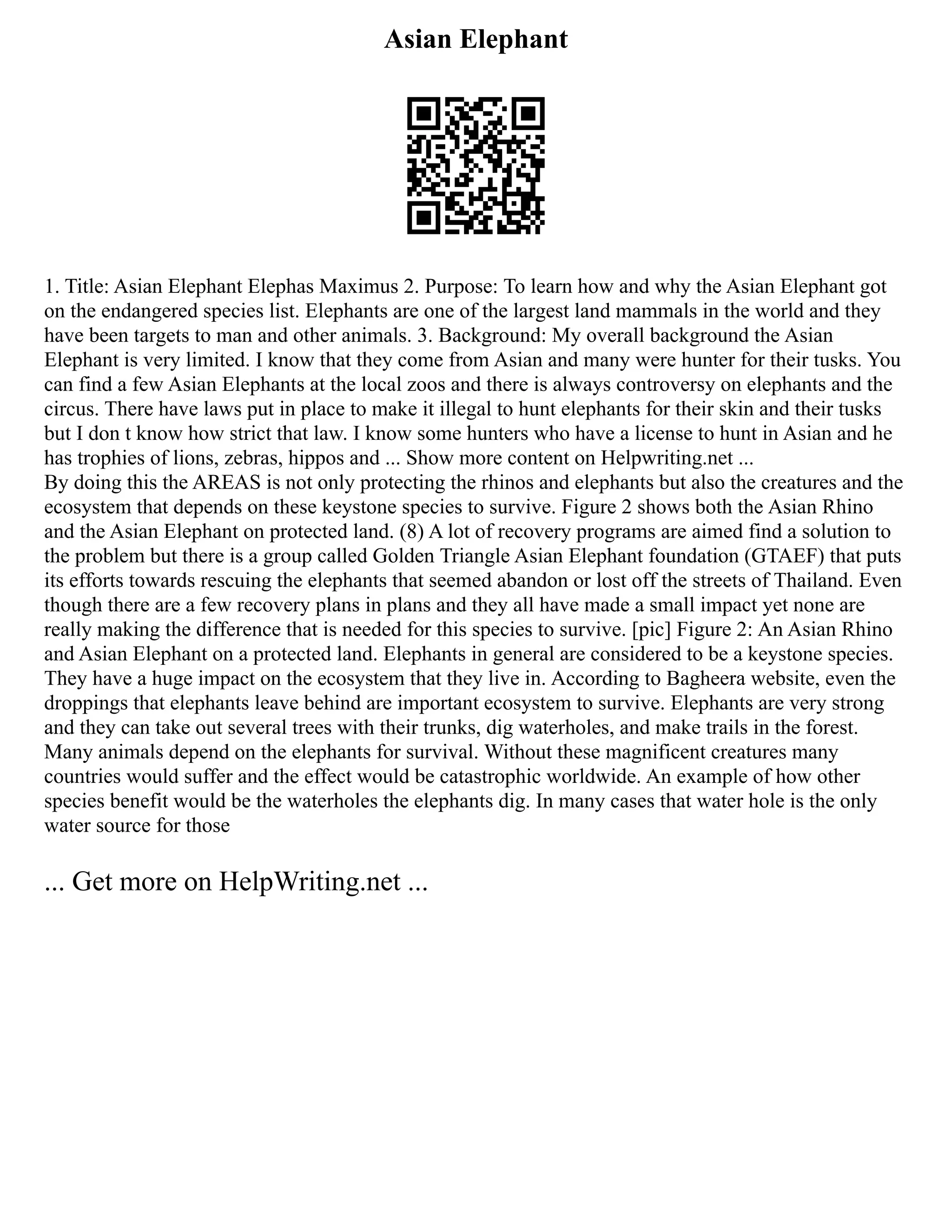 Asian Elephant
1. Title: Asian Elephant Elephas Maximus 2. Purpose: To learn how and why the Asian Elephant got
on the endangered species list. Elephants are one of the largest land mammals in the world and they
have been targets to man and other animals. 3. Background: My overall background the Asian
Elephant is very limited. I know that they come from Asian and many were hunter for their tusks. You
can find a few Asian Elephants at the local zoos and there is always controversy on elephants and the
circus. There have laws put in place to make it illegal to hunt elephants for their skin and their tusks
but I don t know how strict that law. I know some hunters who have a license to hunt in Asian and he
has trophies of lions, zebras, hippos and ... Show more content on Helpwriting.net ...
By doing this the AREAS is not only protecting the rhinos and elephants but also the creatures and the
ecosystem that depends on these keystone species to survive. Figure 2 shows both the Asian Rhino
and the Asian Elephant on protected land. (8) A lot of recovery programs are aimed find a solution to
the problem but there is a group called Golden Triangle Asian Elephant foundation (GTAEF) that puts
its efforts towards rescuing the elephants that seemed abandon or lost off the streets of Thailand. Even
though there are a few recovery plans in plans and they all have made a small impact yet none are
really making the difference that is needed for this species to survive. [pic] Figure 2: An Asian Rhino
and Asian Elephant on a protected land. Elephants in general are considered to be a keystone species.
They have a huge impact on the ecosystem that they live in. According to Bagheera website, even the
droppings that elephants leave behind are important ecosystem to survive. Elephants are very strong
and they can take out several trees with their trunks, dig waterholes, and make trails in the forest.
Many animals depend on the elephants for survival. Without these magnificent creatures many
countries would suffer and the effect would be catastrophic worldwide. An example of how other
species benefit would be the waterholes the elephants dig. In many cases that water hole is the only
water source for those
... Get more on HelpWriting.net ...
 