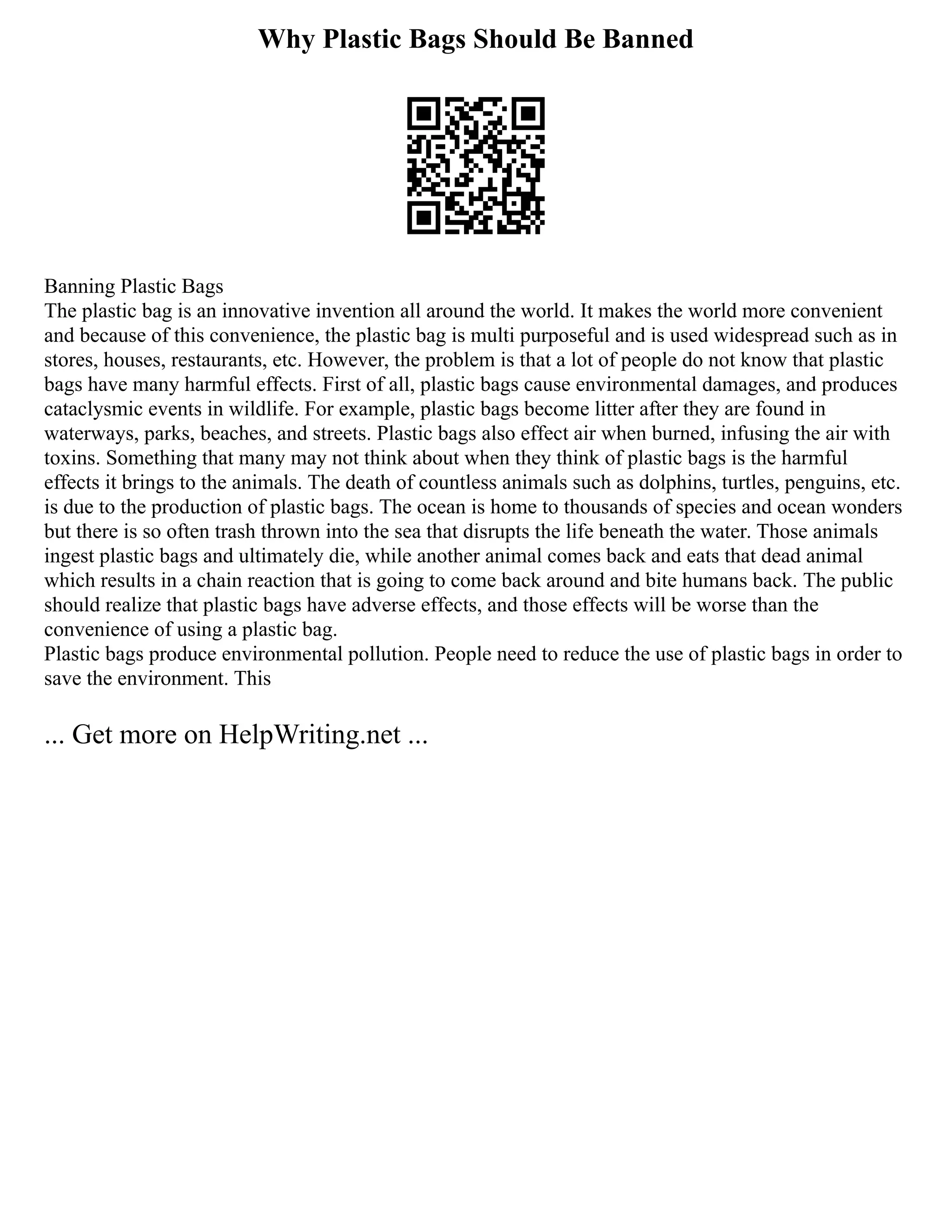 Why Plastic Bags Should Be Banned
Banning Plastic Bags
The plastic bag is an innovative invention all around the world. It makes the world more convenient
and because of this convenience, the plastic bag is multi purposeful and is used widespread such as in
stores, houses, restaurants, etc. However, the problem is that a lot of people do not know that plastic
bags have many harmful effects. First of all, plastic bags cause environmental damages, and produces
cataclysmic events in wildlife. For example, plastic bags become litter after they are found in
waterways, parks, beaches, and streets. Plastic bags also effect air when burned, infusing the air with
toxins. Something that many may not think about when they think of plastic bags is the harmful
effects it brings to the animals. The death of countless animals such as dolphins, turtles, penguins, etc.
is due to the production of plastic bags. The ocean is home to thousands of species and ocean wonders
but there is so often trash thrown into the sea that disrupts the life beneath the water. Those animals
ingest plastic bags and ultimately die, while another animal comes back and eats that dead animal
which results in a chain reaction that is going to come back around and bite humans back. The public
should realize that plastic bags have adverse effects, and those effects will be worse than the
convenience of using a plastic bag.
Plastic bags produce environmental pollution. People need to reduce the use of plastic bags in order to
save the environment. This
... Get more on HelpWriting.net ...
 