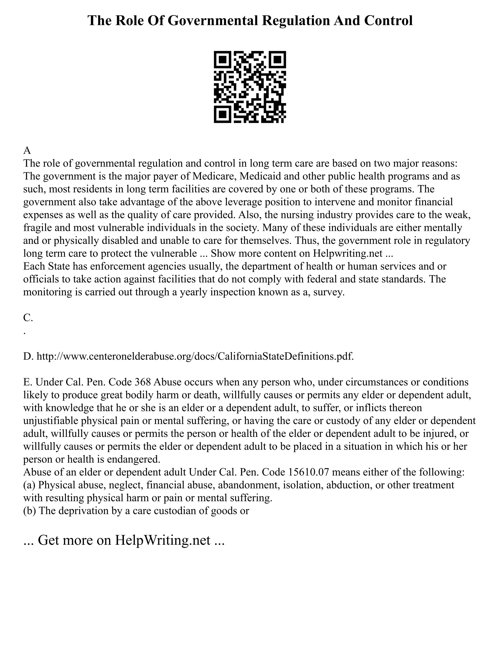 The Role Of Governmental Regulation And Control
A
The role of governmental regulation and control in long term care are based on two major reasons:
The government is the major payer of Medicare, Medicaid and other public health programs and as
such, most residents in long term facilities are covered by one or both of these programs. The
government also take advantage of the above leverage position to intervene and monitor financial
expenses as well as the quality of care provided. Also, the nursing industry provides care to the weak,
fragile and most vulnerable individuals in the society. Many of these individuals are either mentally
and or physically disabled and unable to care for themselves. Thus, the government role in regulatory
long term care to protect the vulnerable ... Show more content on Helpwriting.net ...
Each State has enforcement agencies usually, the department of health or human services and or
officials to take action against facilities that do not comply with federal and state standards. The
monitoring is carried out through a yearly inspection known as a, survey.
C.
.
D. http://www.centeronelderabuse.org/docs/CaliforniaStateDefinitions.pdf.
E. Under Cal. Pen. Code 368 Abuse occurs when any person who, under circumstances or conditions
likely to produce great bodily harm or death, willfully causes or permits any elder or dependent adult,
with knowledge that he or she is an elder or a dependent adult, to suffer, or inflicts thereon
unjustifiable physical pain or mental suffering, or having the care or custody of any elder or dependent
adult, willfully causes or permits the person or health of the elder or dependent adult to be injured, or
willfully causes or permits the elder or dependent adult to be placed in a situation in which his or her
person or health is endangered.
Abuse of an elder or dependent adult Under Cal. Pen. Code 15610.07 means either of the following:
(a) Physical abuse, neglect, financial abuse, abandonment, isolation, abduction, or other treatment
with resulting physical harm or pain or mental suffering.
(b) The deprivation by a care custodian of goods or
... Get more on HelpWriting.net ...
 