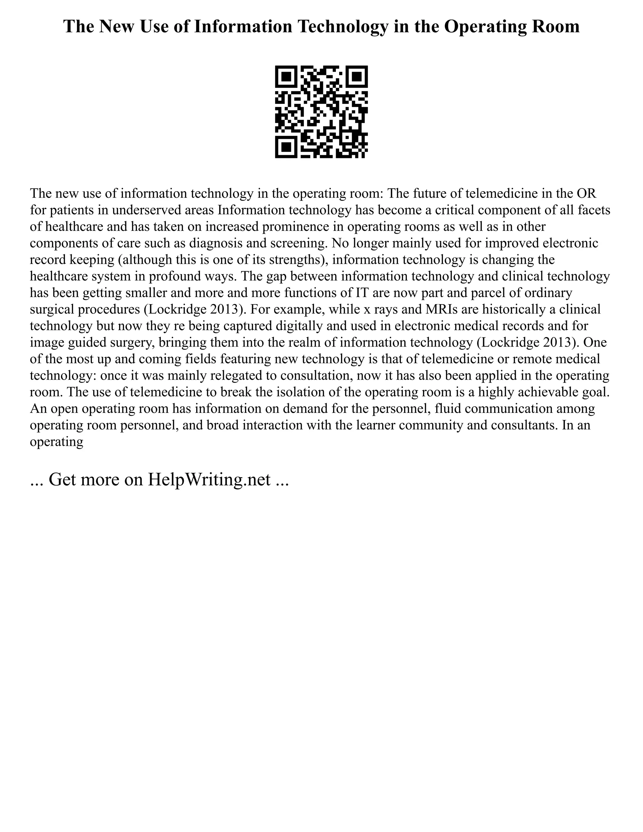 The New Use of Information Technology in the Operating Room
The new use of information technology in the operating room: The future of telemedicine in the OR
for patients in underserved areas Information technology has become a critical component of all facets
of healthcare and has taken on increased prominence in operating rooms as well as in other
components of care such as diagnosis and screening. No longer mainly used for improved electronic
record keeping (although this is one of its strengths), information technology is changing the
healthcare system in profound ways. The gap between information technology and clinical technology
has been getting smaller and more and more functions of IT are now part and parcel of ordinary
surgical procedures (Lockridge 2013). For example, while x rays and MRIs are historically a clinical
technology but now they re being captured digitally and used in electronic medical records and for
image guided surgery, bringing them into the realm of information technology (Lockridge 2013). One
of the most up and coming fields featuring new technology is that of telemedicine or remote medical
technology: once it was mainly relegated to consultation, now it has also been applied in the operating
room. The use of telemedicine to break the isolation of the operating room is a highly achievable goal.
An open operating room has information on demand for the personnel, fluid communication among
operating room personnel, and broad interaction with the learner community and consultants. In an
operating
... Get more on HelpWriting.net ...
 