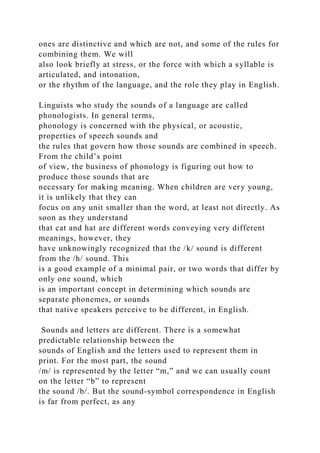 ones are distinctive and which are not, and some of the rules for
combining them. We will
also look briefly at stress, or the force with which a syllable is
articulated, and intonation,
or the rhythm of the language, and the role they play in English.
Linguists who study the sounds of a language are called
phonologists. In general terms,
phonology is concerned with the physical, or acoustic,
properties of speech sounds and
the rules that govern how those sounds are combined in speech.
From the child’s point
of view, the business of phonology is figuring out how to
produce those sounds that are
necessary for making meaning. When children are very young,
it is unlikely that they can
focus on any unit smaller than the word, at least not directly. As
soon as they understand
that cat and hat are different words conveying very different
meanings, however, they
have unknowingly recognized that the /k/ sound is different
from the /h/ sound. This
is a good example of a minimal pair, or two words that differ by
only one sound, which
is an important concept in determining which sounds are
separate phonemes, or sounds
that native speakers perceive to be different, in English.
Sounds and letters are different. There is a somewhat
predictable relationship between the
sounds of English and the letters used to represent them in
print. For the most part, the sound
/m/ is represented by the letter “m,” and we can usually count
on the letter “b” to represent
the sound /b/. But the sound-symbol correspondence in English
is far from perfect, as any
 
