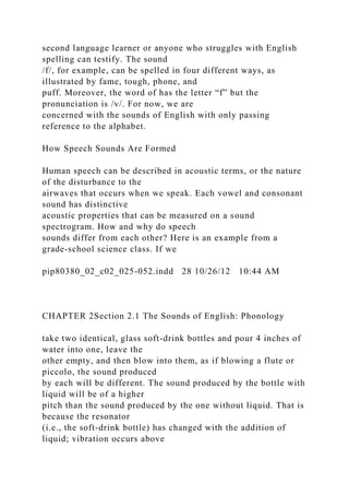 second language learner or anyone who struggles with English
spelling can testify. The sound
/f/, for example, can be spelled in four different ways, as
illustrated by fame, tough, phone, and
puff. Moreover, the word of has the letter “f” but the
pronunciation is /v/. For now, we are
concerned with the sounds of English with only passing
reference to the alphabet.
How Speech Sounds Are Formed
Human speech can be described in acoustic terms, or the nature
of the disturbance to the
airwaves that occurs when we speak. Each vowel and consonant
sound has distinctive
acoustic properties that can be measured on a sound
spectrogram. How and why do speech
sounds differ from each other? Here is an example from a
grade-school science class. If we
pip80380_02_c02_025-052.indd 28 10/26/12 10:44 AM
CHAPTER 2Section 2.1 The Sounds of English: Phonology
take two identical, glass soft-drink bottles and pour 4 inches of
water into one, leave the
other empty, and then blow into them, as if blowing a flute or
piccolo, the sound produced
by each will be different. The sound produced by the bottle with
liquid will be of a higher
pitch than the sound produced by the one without liquid. That is
because the resonator
(i.e., the soft-drink bottle) has changed with the addition of
liquid; vibration occurs above
 