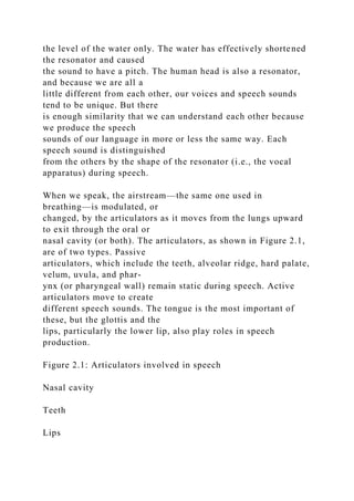 the level of the water only. The water has effectively shortened
the resonator and caused
the sound to have a pitch. The human head is also a resonator,
and because we are all a
little different from each other, our voices and speech sounds
tend to be unique. But there
is enough similarity that we can understand each other because
we produce the speech
sounds of our language in more or less the same way. Each
speech sound is distinguished
from the others by the shape of the resonator (i.e., the vocal
apparatus) during speech.
When we speak, the airstream—the same one used in
breathing—is modulated, or
changed, by the articulators as it moves from the lungs upward
to exit through the oral or
nasal cavity (or both). The articulators, as shown in Figure 2.1,
are of two types. Passive
articulators, which include the teeth, alveolar ridge, hard palate,
velum, uvula, and phar-
ynx (or pharyngeal wall) remain static during speech. Active
articulators move to create
different speech sounds. The tongue is the most important of
these, but the glottis and the
lips, particularly the lower lip, also play roles in speech
production.
Figure 2.1: Articulators involved in speech
Nasal cavity
Teeth
Lips
 