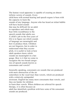 The human vocal apparatus is capable of creating an almost
infinite variety of sounds. Every
child born with normal hearing and speech organs is born with
the capacity to learn the
sounds of any language. Anyone who has heard an infant babble
will have heard sounds
that may be difficult for an adult
to reproduce and which may
bear little resemblance to the
speech sounds that adults use.
A child’s job in the first years of
life is to figure out which sounds
of language are meaningful and
how to produce them. Children
are not linguists, but in order to
understand what they accom-
plish, it is useful to look at how
adult speakers know which
sounds are meaningful in a lan-
guage. How is it that we come to
recognize the two broad catego-
ries of speech sounds known as
consonants and vowels?
Generally speaking, consonants are sounds that are produced
with more obstruction of the air
somewhere in the vocal tract than vowels, which are produced
with a relatively unimpeded
airstream. English has many more consonants than vowels, and
they are harder for children
to learn than vowels. When children are referred for speech
therapy, it is often because an
adult has identified a problem with how some of the consonant
sounds are produced.
 