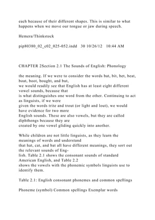 each because of their different shapes. This is similar to what
happens when we move our tongue or jaw during speech.
Hemera/Thinkstock
pip80380_02_c02_025-052.indd 30 10/26/12 10:44 AM
CHAPTER 2Section 2.1 The Sounds of English: Phonology
the meaning. If we were to consider the words bat, bit, bet, beat,
boat, boot, bought, and but,
we would readily see that English has at least eight different
vowel sounds, because that
is what distinguishes one word from the other. Continuing to act
as linguists, if we were
given the words trite and trout (or light and lout), we would
have evidence for two more
English sounds. These are also vowels, but they are called
diphthongs because they are
created by one vowel gliding quickly into another.
While children are not little linguists, as they learn the
meanings of words and understand
that hat, cat, and bat all have different meanings, they sort out
the relevant sounds of Eng-
lish. Table 2.1 shows the consonant sounds of standard
American English, and Table 2.2
shows the vowels with the phonemic symbols linguists use to
identify them.
Table 2.1: English consonant phonemes and common spellings
Phoneme (symbol) Common spellings Exemplar words
 