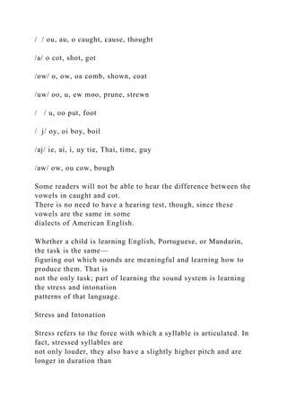/ / ou, au, o caught, cause, thought
/a/ o cot, shot, got
/ow/ o, ow, oa comb, shown, coat
/uw/ oo, u, ew moo, prune, strewn
/ / u, oo put, foot
/ j/ oy, oi boy, boil
/aj/ ie, ai, i, uy tie, Thai, time, guy
/aw/ ow, ou cow, bough
Some readers will not be able to hear the difference between the
vowels in caught and cot.
There is no need to have a hearing test, though, since these
vowels are the same in some
dialects of American English.
Whether a child is learning English, Portuguese, or Mandarin,
the task is the same—
figuring out which sounds are meaningful and learning how to
produce them. That is
not the only task; part of learning the sound system is learning
the stress and intonation
patterns of that language.
Stress and Intonation
Stress refers to the force with which a syllable is articulated. In
fact, stressed syllables are
not only louder, they also have a slightly higher pitch and are
longer in duration than
 
