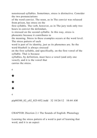nonstressed syllables. Sometimes, stress is distinctive. Consider
the two pronunciations
of the word convict. The noun, as in The convict was released
from prison, has stress on the
first syllable. The verb, however, as in The jury took only two
hours to convict the defendant,
is stressed on the second syllable. In this way, stress is
phonemic because it contributes to
the meaning. Stress in these examples occurs at the word level.
The stress pattern of each
word is part of its identity, just as its phonemes are. So the
word bluebell is always stressed
on the first syllable, and specifically, on the first vowel of the
syllable. That is because
syllables, by definition, must have a vowel (and only one
vowel), and it is the vowel that
carries the stress.
e
�
�
�
e
pip80380_02_c02_025-052.indd 32 10/26/12 10:44 AM
CHAPTER 2Section 2.1 The Sounds of English: Phonology
Learning the stress pattern of a word is part of learning that
word, and it is an aspect
 