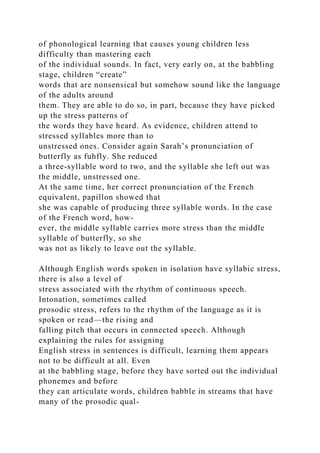 of phonological learning that causes young children less
difficulty than mastering each
of the individual sounds. In fact, very early on, at the babbling
stage, children “create”
words that are nonsensical but somehow sound like the language
of the adults around
them. They are able to do so, in part, because they have picked
up the stress patterns of
the words they have heard. As evidence, children attend to
stressed syllables more than to
unstressed ones. Consider again Sarah’s pronunciation of
butterfly as fuhfly. She reduced
a three-syllable word to two, and the syllable she left out was
the middle, unstressed one.
At the same time, her correct pronunciation of the French
equivalent, papillon showed that
she was capable of producing three syllable words. In the case
of the French word, how-
ever, the middle syllable carries more stress than the middle
syllable of butterfly, so she
was not as likely to leave out the syllable.
Although English words spoken in isolation have syllabic stress,
there is also a level of
stress associated with the rhythm of continuous speech.
Intonation, sometimes called
prosodic stress, refers to the rhythm of the language as it is
spoken or read—the rising and
falling pitch that occurs in connected speech. Although
explaining the rules for assigning
English stress in sentences is difficult, learning them appears
not to be difficult at all. Even
at the babbling stage, before they have sorted out the individual
phonemes and before
they can articulate words, children babble in streams that have
many of the prosodic qual-
 