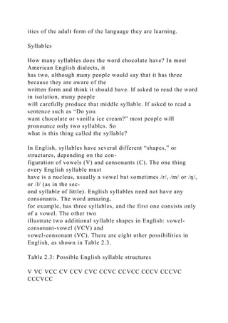ities of the adult form of the language they are learning.
Syllables
How many syllables does the word chocolate have? In most
American English dialects, it
has two, although many people would say that it has three
because they are aware of the
written form and think it should have. If asked to read the word
in isolation, many people
will carefully produce that middle syllable. If asked to read a
sentence such as “Do you
want chocolate or vanilla ice cream?” most people will
pronounce only two syllables. So
what is this thing called the syllable?
In English, syllables have several different “shapes,” or
structures, depending on the con-
figuration of vowels (V) and consonants (C). The one thing
every English syllable must
have is a nucleus, usually a vowel but sometimes /r/, /m/ or /ŋ/,
or /l/ (as in the sec-
ond syllable of little). English syllables need not have any
consonants. The word amazing,
for example, has three syllables, and the first one consists only
of a vowel. The other two
illustrate two additional syllable shapes in English: vowel-
consonant-vowel (VCV) and
vowel-consonant (VC). There are eight other possibilities in
English, as shown in Table 2.3.
Table 2.3: Possible English syllable structures
V VC VCC CV CCV CVC CCVC CCVCC CCCV CCCVC
CCCVCC
 