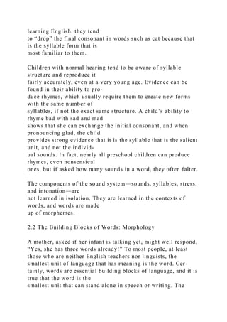 learning English, they tend
to “drop” the final consonant in words such as cat because that
is the syllable form that is
most familiar to them.
Children with normal hearing tend to be aware of syllable
structure and reproduce it
fairly accurately, even at a very young age. Evidence can be
found in their ability to pro-
duce rhymes, which usually require them to create new forms
with the same number of
syllables, if not the exact same structure. A child’s ability to
rhyme bad with sad and mad
shows that she can exchange the initial consonant, and when
pronouncing glad, the child
provides strong evidence that it is the syllable that is the salient
unit, and not the individ-
ual sounds. In fact, nearly all preschool children can produce
rhymes, even nonsensical
ones, but if asked how many sounds in a word, they often falter.
The components of the sound system—sounds, syllables, stress,
and intonation—are
not learned in isolation. They are learned in the contexts of
words, and words are made
up of morphemes.
2.2 The Building Blocks of Words: Morphology
A mother, asked if her infant is talking yet, might well respond,
“Yes, she has three words already!” To most people, at least
those who are neither English teachers nor linguists, the
smallest unit of language that has meaning is the word. Cer-
tainly, words are essential building blocks of language, and it is
true that the word is the
smallest unit that can stand alone in speech or writing. The
 