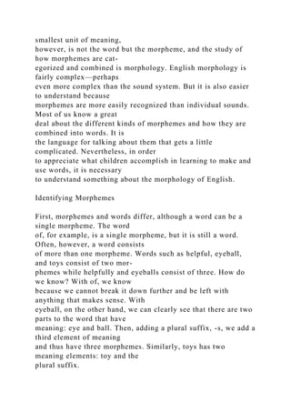 smallest unit of meaning,
however, is not the word but the morpheme, and the study of
how morphemes are cat-
egorized and combined is morphology. English morphology is
fairly complex—perhaps
even more complex than the sound system. But it is also easier
to understand because
morphemes are more easily recognized than individual sounds.
Most of us know a great
deal about the different kinds of morphemes and how they are
combined into words. It is
the language for talking about them that gets a little
complicated. Nevertheless, in order
to appreciate what children accomplish in learning to make and
use words, it is necessary
to understand something about the morphology of English.
Identifying Morphemes
First, morphemes and words differ, although a word can be a
single morpheme. The word
of, for example, is a single morpheme, but it is still a word.
Often, however, a word consists
of more than one morpheme. Words such as helpful, eyeball,
and toys consist of two mor-
phemes while helpfully and eyeballs consist of three. How do
we know? With of, we know
because we cannot break it down further and be left with
anything that makes sense. With
eyeball, on the other hand, we can clearly see that there are two
parts to the word that have
meaning: eye and ball. Then, adding a plural suffix, -s, we add a
third element of meaning
and thus have three morphemes. Similarly, toys has two
meaning elements: toy and the
plural suffix.
 