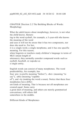 pip80380_02_c02_025-052.indd 34 10/26/12 10:44 AM
CHAPTER 2Section 2.2 The Building Blocks of Words:
Morphology
What the adult knows about morphology, however, is not what
the child knows. Return-
ing to the word eyeball, for example, a 3-year-old who knows
the meaning of the word
and uses it will not be aware that it has two components, nor
does she need to. For her,
it is a single word, a single morpheme, and it has one specific
meaning. For this reason,
when linguists or teachers study children’s language in terms of
MLU (mean length of
utterance), they normally consider compound words such as
eyeball, baseball, or cupcake as
a single entity.
English words can consist of many morphemes. The word
predictability, for example, has
four: pre- (a prefix meaning “before”), -dict- (meaning “to
say”), -able (meaning “capable
of”), and -ity (making the word a noun). Notice that these four
morphemes have differ-
ent kinds of meaning. That is because not all morphemes are
created equal. Some carry
a great deal of meaning, and others are merely grammatical
conventions; still others fall
somewhere in the middle.
Different Kinds of Morphemes
 