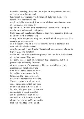 Broadly speaking, there are two types of morphemes: content,
or lexical morphemes, and
functional morphemes. To distinguish between them, let’s
return for a moment to the
word eyeballs. As noted, it consists of three morphemes. Most
of the meaning is borne by
eye and ball. We see both morphemes in many other English
words such as baseball, ballgame,
birds-eye, and eyeglasses. Because they have meaning that can
be understood independently
of any other morpheme, they are called lexical morphemes. The
remaining morpheme is
of a different type. It indicates that the noun is plural and is
thus called an inflectional
morpheme, and is one kind of functional morpheme as shown in
Figure 2.2. The function
words and the inflectional morphemes are the little workhorses
of the language. They do
not carry a great deal of dictionary-type meaning, but their
presence is necessary for con-
structing meaningful sentences. They essentially carry out
grammatical functions. Func-
tion words stand alone as words,
but unlike other words in the
language, they cannot usually
have other morphemes attached.
The exception is with the per-
sonal pronouns, which can have
number or case indicators as in
he, him, his, you, your, yours, etc.
and certain prepositions that
can be combined, such as into
and within. All the others stand
alone; there is no suffix or prefix
that can be added to the or of.
 
