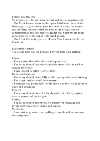 Format and Design:
Your essay will follow these format and design requirements:
· Use MLA format where in the upper left-hand corner of the
first page, list your name, your instructor's name, the course,
and the date; include a title for your essay using standard
capitalization; and you create a header that numbers all pages
consecutively in the upper right-hand corner.
· Use 11 or 12-point type size (Times New Roman, Calibri, or
Cambria)
Evaluation Criteria:
The assignment will be evaluated by the following criteria:
Focus
· The purpose should be clear and appropriate
· The essay should introduce/conclude masterfully as well as
engage the reader
· There should be little if any clutter
Unity and Cohesion
· The essay should powerfully exhibit an organizational strategy
· The organization should be masterful
· Sentences and paragraphs should show a sophisticated level of
unity and coherence.
Content
· The essay should present a highly coherent, clearly logical
case in support of the insight.
Clarity
· The essay should demonstrate a mastery of language and
reveal sophistication of usage and syntax.
Mechanics
· Punctuation, grammar, or spelling errors should not weaken
the assignment
 