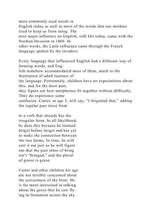 most commonly used words in
English today as well as most of the words that our mothers
tried to keep us from using. The
next major influence on English, still felt today, came with the
Norman Invasion in 1066. In
other words, the Latin influence came through the French
language spoken by the invaders.
Every language that influenced English had a different way of
forming words, and Eng-
lish somehow accommodated most of them, much to the
frustration of adult learners of
the language. Fortunately, children have no expectations about
this, and for the most part,
they figure out how morphemes fit together without difficulty.
They do experience some
confusion. Carter, at age 5, will say, “I forgotted that,” adding
the regular past tense form
to a verb that already has the
irregular form. In all likelihood,
he does this because he learned
forgot before forget and has yet
to make the connection between
the two forms. In time, he will
sort it out just as he will figure
out that the past tense of bring
isn’t “bringed,” and the plural
of goose is geese.
Carter and other children his age
are not terribly concerned about
the correctness of the form. He
is far more interested in talking
about the geese that he saw fly-
ing in formation across the sky
 