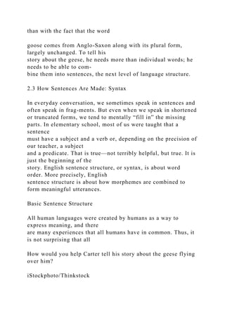than with the fact that the word
goose comes from Anglo-Saxon along with its plural form,
largely unchanged. To tell his
story about the geese, he needs more than individual words; he
needs to be able to com-
bine them into sentences, the next level of language structure.
2.3 How Sentences Are Made: Syntax
In everyday conversation, we sometimes speak in sentences and
often speak in frag-ments. But even when we speak in shortened
or truncated forms, we tend to mentally “fill in” the missing
parts. In elementary school, most of us were taught that a
sentence
must have a subject and a verb or, depending on the precision of
our teacher, a subject
and a predicate. That is true—not terribly helpful, but true. It is
just the beginning of the
story. English sentence structure, or syntax, is about word
order. More precisely, English
sentence structure is about how morphemes are combined to
form meaningful utterances.
Basic Sentence Structure
All human languages were created by humans as a way to
express meaning, and there
are many experiences that all humans have in common. Thus, it
is not surprising that all
How would you help Carter tell his story about the geese flying
over him?
iStockphoto/Thinkstock
 