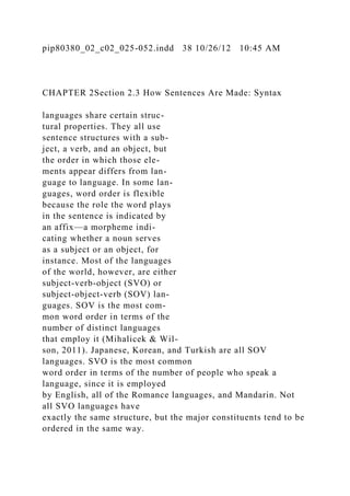 pip80380_02_c02_025-052.indd 38 10/26/12 10:45 AM
CHAPTER 2Section 2.3 How Sentences Are Made: Syntax
languages share certain struc-
tural properties. They all use
sentence structures with a sub-
ject, a verb, and an object, but
the order in which those ele-
ments appear differs from lan-
guage to language. In some lan-
guages, word order is flexible
because the role the word plays
in the sentence is indicated by
an affix—a morpheme indi-
cating whether a noun serves
as a subject or an object, for
instance. Most of the languages
of the world, however, are either
subject-verb-object (SVO) or
subject-object-verb (SOV) lan-
guages. SOV is the most com-
mon word order in terms of the
number of distinct languages
that employ it (Mihalicek & Wil-
son, 2011). Japanese, Korean, and Turkish are all SOV
languages. SVO is the most common
word order in terms of the number of people who speak a
language, since it is employed
by English, all of the Romance languages, and Mandarin. Not
all SVO languages have
exactly the same structure, but the major constituents tend to be
ordered in the same way.
 