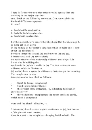 There is far more to sentence structure and syntax than the
ordering of the major constitu-
ents. Look at the following sentences. Can you explain the
kinds of differences apparent
in them?
a. Sarah builds sandcastles.
b. Isabelle builds sandcastles.
c. Sarah built sandcastles.
For the moment, let’s ignore the likelihood that Sarah, at age 2,
is more apt to sit down
in the middle of her sister’s sandcastle than to build one. Think
about the differences
between sentences (a) and (b) and between (a) and (c).
Sentences (a) and (b) have exactly
the same structure but profoundly different meanings: It is
Sarah who is building the
sandcastle in (a) but Isabelle in (b). The two sentences have
different subjects. Sentences
(a) and (c) have a syntactic difference that changes the meaning.
The morphemes in sen-
tence (a) can be described as follows:
• Sarah (a lexical morpheme)
• build (a lexical morpheme)
• the present tense inflection, -s, indicating habitual or
current activity
• three additional morphemes: the nouns sand and castle,
which form a compound
word and the plural inflection, -s.
Sentence (c) has the same major constituents as (a), but instead
of the present tense marker,
there is a past tense morpheme changing build to built. The
 