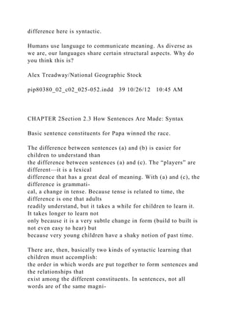 difference here is syntactic.
Humans use language to communicate meaning. As diverse as
we are, our languages share certain structural aspects. Why do
you think this is?
Alex Treadway/National Geographic Stock
pip80380_02_c02_025-052.indd 39 10/26/12 10:45 AM
CHAPTER 2Section 2.3 How Sentences Are Made: Syntax
Basic sentence constituents for Papa winned the race.
The difference between sentences (a) and (b) is easier for
children to understand than
the difference between sentences (a) and (c). The “players” are
different—it is a lexical
difference that has a great deal of meaning. With (a) and (c), the
difference is grammati-
cal, a change in tense. Because tense is related to time, the
difference is one that adults
readily understand, but it takes a while for children to learn it.
It takes longer to learn not
only because it is a very subtle change in form (build to built is
not even easy to hear) but
because very young children have a shaky notion of past time.
There are, then, basically two kinds of syntactic learning that
children must accomplish:
the order in which words are put together to form sentences and
the relationships that
exist among the different constituents. In sentences, not all
words are of the same magni-
 