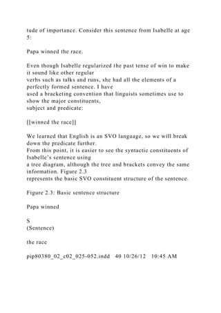 tude of importance. Consider this sentence from Isabelle at age
5:
Papa winned the race.
Even though Isabelle regularized the past tense of win to make
it sound like other regular
verbs such as talks and runs, she had all the elements of a
perfectly formed sentence. I have
used a bracketing convention that linguists sometimes use to
show the major constituents,
subject and predicate:
[[winned the race]]
We learned that English is an SVO language, so we will break
down the predicate further.
From this point, it is easier to see the syntactic constituents of
Isabelle’s sentence using
a tree diagram, although the tree and brackets convey the same
information. Figure 2.3
represents the basic SVO constituent structure of the sentence.
Figure 2.3: Basic sentence structure
Papa winned
S
(Sentence)
the race
pip80380_02_c02_025-052.indd 40 10/26/12 10:45 AM
 