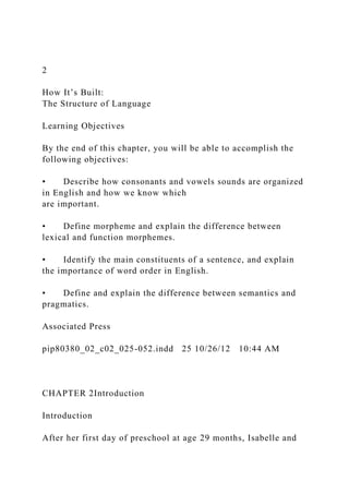 2
How It’s Built:
The Structure of Language
Learning Objectives
By the end of this chapter, you will be able to accomplish the
following objectives:
• Describe how consonants and vowels sounds are organized
in English and how we know which
are important.
• Define morpheme and explain the difference between
lexical and function morphemes.
• Identify the main constituents of a sentence, and explain
the importance of word order in English.
• Define and explain the difference between semantics and
pragmatics.
Associated Press
pip80380_02_c02_025-052.indd 25 10/26/12 10:44 AM
CHAPTER 2Introduction
Introduction
After her first day of preschool at age 29 months, Isabelle and
 