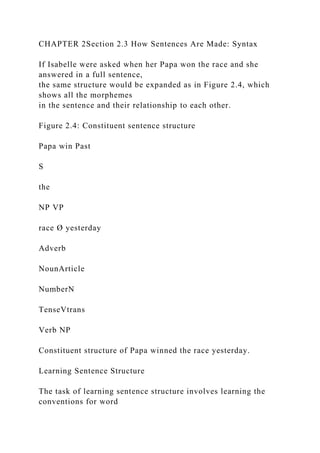CHAPTER 2Section 2.3 How Sentences Are Made: Syntax
If Isabelle were asked when her Papa won the race and she
answered in a full sentence,
the same structure would be expanded as in Figure 2.4, which
shows all the morphemes
in the sentence and their relationship to each other.
Figure 2.4: Constituent sentence structure
Papa win Past
S
the
NP VP
race Ø yesterday
Adverb
NounArticle
NumberN
TenseVtrans
Verb NP
Constituent structure of Papa winned the race yesterday.
Learning Sentence Structure
The task of learning sentence structure involves learning the
conventions for word
 