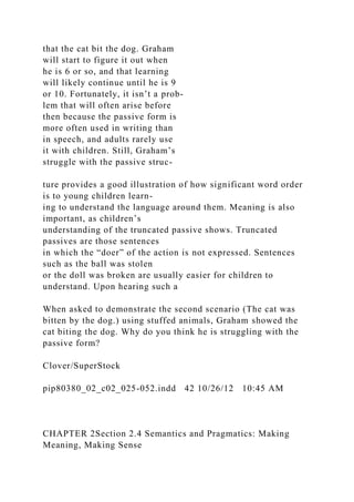 that the cat bit the dog. Graham
will start to figure it out when
he is 6 or so, and that learning
will likely continue until he is 9
or 10. Fortunately, it isn’t a prob-
lem that will often arise before
then because the passive form is
more often used in writing than
in speech, and adults rarely use
it with children. Still, Graham’s
struggle with the passive struc-
ture provides a good illustration of how significant word order
is to young children learn-
ing to understand the language around them. Meaning is also
important, as children’s
understanding of the truncated passive shows. Truncated
passives are those sentences
in which the “doer” of the action is not expressed. Sentences
such as the ball was stolen
or the doll was broken are usually easier for children to
understand. Upon hearing such a
When asked to demonstrate the second scenario (The cat was
bitten by the dog.) using stuffed animals, Graham showed the
cat biting the dog. Why do you think he is struggling with the
passive form?
Clover/SuperStock
pip80380_02_c02_025-052.indd 42 10/26/12 10:45 AM
CHAPTER 2Section 2.4 Semantics and Pragmatics: Making
Meaning, Making Sense
 
