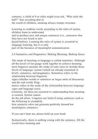 sentence, a child of 4 or older might even ask, “Who stole the
ball?” thus revealing that in
the world of children, meaning always trumps structure.
Learning to combine words according to the rules of syntax,
children learn to understand
and to produce new and unique sentences (i.e., sentences that
they have not heard or pro-
duced before). Learning the rules of syntax is essential to
language learning, but it is only
part of the business of meaningful communication.
2.4 Semantics and Pragmatics: Making Meaning, Making Sense
The study of meaning in language is called semiotics. Although
all the levels of lan-guage work together to achieve meaning,
most linguists consider the study of semi-otics to include three
levels of language: syntax (which we already examined in
brief), semantics, and pragmatics. Semantics refers to the
relationship between linguistic
signs (whether words or sentences or larger units of discourse)
and the real world. Prag-
matics refers to the study of the relationship between language
signs and language users.
Certainly, all three are essential to understanding how meaning
is created. Syntax cannot
do the job alone. Linguists are fond of using sentences such as
the following to exemplify
how syntactic rules can generate perfectly formed but
meaningless sentences:
If you can’t hear me, please hold up your hand.
Syntactically, there is nothing wrong with the sentence. All the
words have meaning and
 