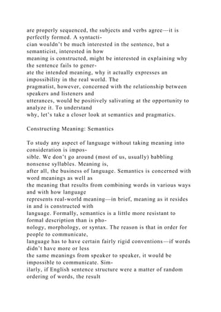 are properly sequenced, the subjects and verbs agree—it is
perfectly formed. A syntacti-
cian wouldn’t be much interested in the sentence, but a
semanticist, interested in how
meaning is constructed, might be interested in explaining why
the sentence fails to gener-
ate the intended meaning, why it actually expresses an
impossibility in the real world. The
pragmatist, however, concerned with the relationship between
speakers and listeners and
utterances, would be positively salivating at the opportunity to
analyze it. To understand
why, let’s take a closer look at semantics and pragmatics.
Constructing Meaning: Semantics
To study any aspect of language without taking meaning into
consideration is impos-
sible. We don’t go around (most of us, usually) babbling
nonsense syllables. Meaning is,
after all, the business of language. Semantics is concerned with
word meanings as well as
the meaning that results from combining words in various ways
and with how language
represents real-world meaning—in brief, meaning as it resides
in and is constructed with
language. Formally, semantics is a little more resistant to
formal description than is pho-
nology, morphology, or syntax. The reason is that in order for
people to communicate,
language has to have certain fairly rigid conventions—if words
didn’t have more or less
the same meanings from speaker to speaker, it would be
impossible to communicate. Sim-
ilarly, if English sentence structure were a matter of random
ordering of words, the result
 