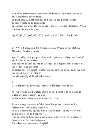 would be miscommunication or, indeed, no communication at
all. Linguistic descriptions
of phonology, morphology, and syntax are possible only
because there is considerable
agreement on what the rules are—there is standardization. When
it comes to meaning, or
pip80380_02_c02_025-052.indd 43 10/26/12 10:45 AM
CHAPTER 2Section 2.4 Semantics and Pragmatics: Making
Meaning, Making Sense
specifically, how people view and represent reality, the “rules”
are harder to formulate.
The reason is that reality is defined, to a significant degree, by
individual and cultural
experience. In English, unless we are talking about rain, we use
the word water to refer to
the chemically defined substance H
2
0. In Japanese, however, there are different words for
hot water and cold water, and it is not possible to talk about
water without specifying one
or the other—there is not a generic term.
Even among speakers of the same language, there can be
differences. Although there has
to be a commonly agreed upon “dictionary” in order for any
communication to happen,
it is surprising how much variation is possible. For example,
there is a difference between
Canadian and American English
 